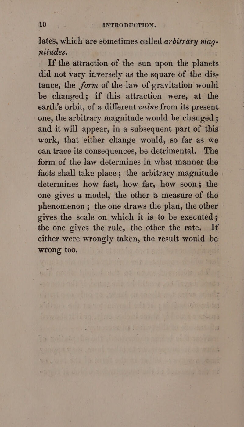 lates, which are sometimes called arbitrary mag- nitudes. If the attraction of the sun upon the planets did not vary inversely as the square of the dis- tance, the form of the law of gravitation would be changed; if this attraction were, at the earth’s orbit, of a different value from its present one, the arbitrary magnitude would be changed ; and it will appear, in a subsequent part of this work, that either change would, so far as we can trace its consequences, be detrimental. The form of the law determines in what manner the facts shall take place; the arbitrary magnitude determines how fast, how far, how soon}; the one gives a model, the other a measure of the phenomenon ; the one draws the plan, the other gives the scale on which it is to be executed ; the one gives the rule, the other the rate. If either were wrongly taken, the result would be wrong too. |