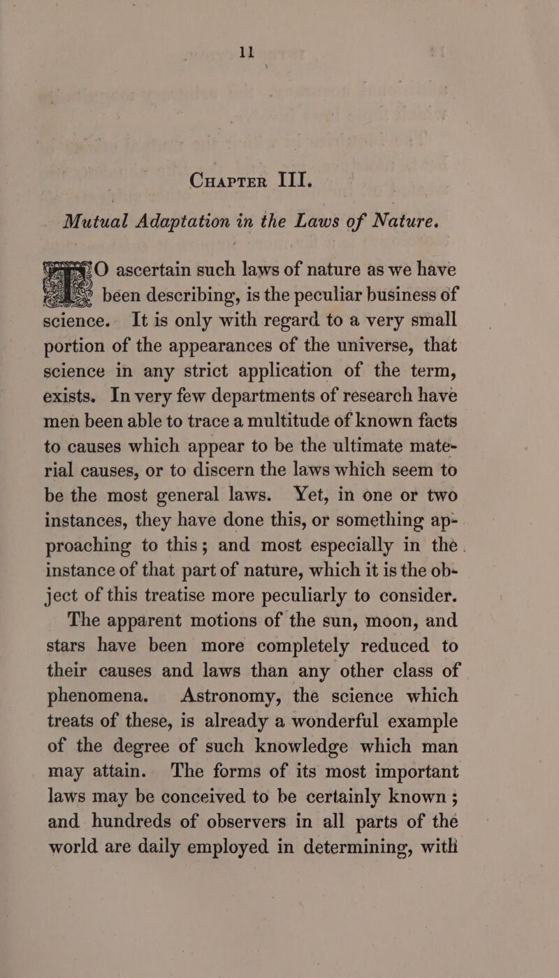 ll Cuapter III. igs Adaptation in the Laws of Nature. %28 2 been describing, is ‘the ee G3 business of science. It is only with regard to a very small portion of the appearances of the universe, that science in any strict application of the term, exists. In very few departments of research have men been able to trace a multitude of known facts to causes which appear to be the ultimate mate- rial causes, or to discern the laws which seem to be the most general laws. Yet, in one or two instances, they have done this, or something ap- proaching to this; and most especially in the. instance of that part of nature, which it is the ob- ject of this treatise more peculiarly to consider. The apparent motions of the sun, moon, and stars have been more completely reduced to their causes and laws than any other class of phenomena. Astronomy, the science which treats of these, is already a wonderful example of the degree of such knowledge which man may attain. The forms of its most important laws may be conceived to be certainly known ; and hundreds of observers in all parts of the world are daily employed in determining, with