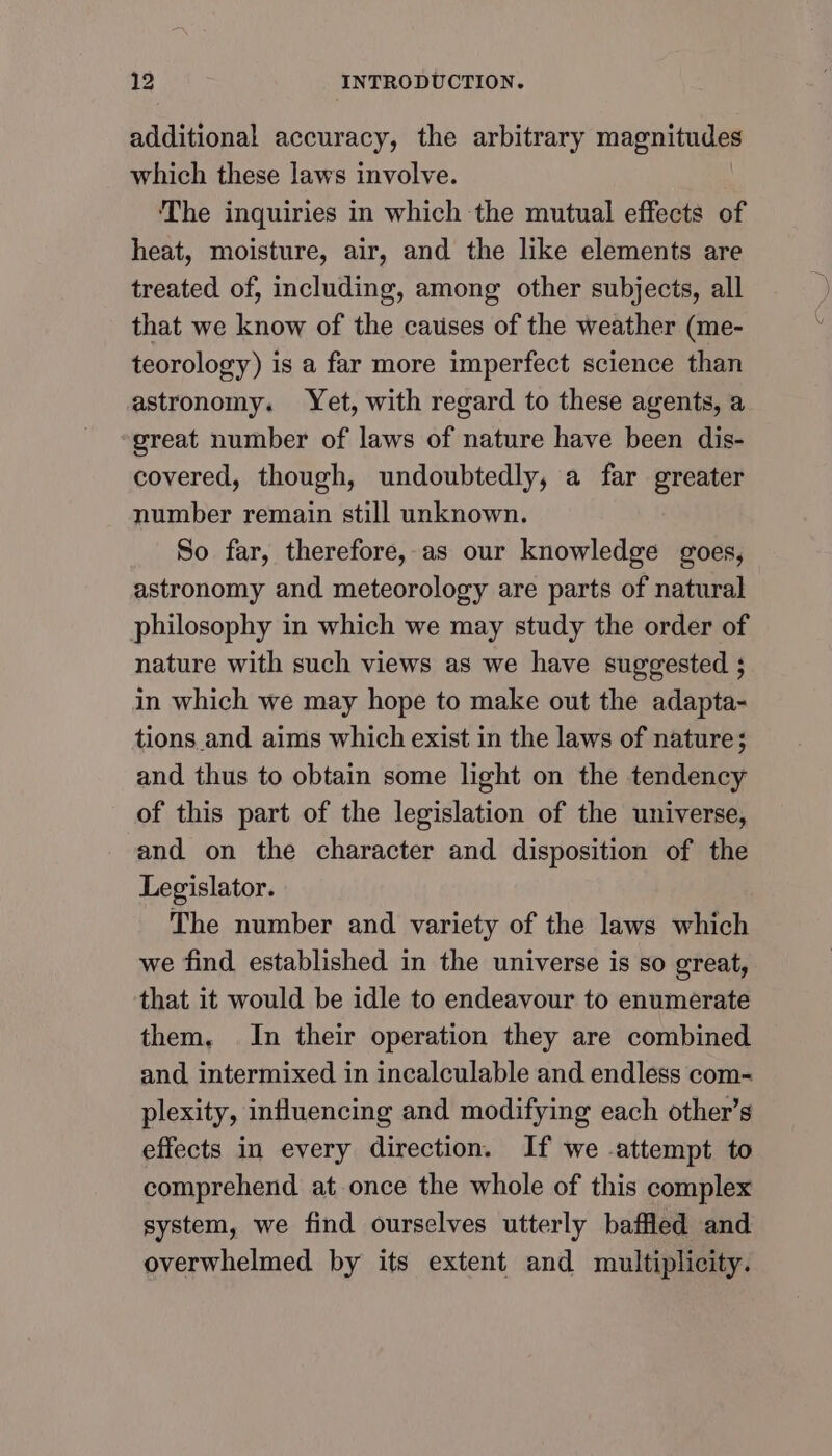 additional accuracy, the arbitrary magnitudes which these laws involve. ‘The inquiries in which the mutual effects of heat, moisture, air, and the like elements are treated of, including, among other subjects, all that we know of the causes of the weather (me- teorology) is a far more imperfect science than astronomy. Yet, with regard to these agents, a great number of laws of nature have been dis- covered, though, undoubtedly, a far greater number remain still unknown. So far, therefore, as our knowledge goes, astronomy and meteorology are parts of natural philosophy in which we may study the order of nature with such views as we have suggested ; in which we may hope to make out the adapta- tions and aims which exist in the laws of nature; and thus to obtain some light on the tendency of this part of the legislation of the universe, and on the character and disposition of the Legislator. The number and variety of the laws which we find established in the universe is so great, that it would be idle to endeavour to enumerate them, In their operation they are combined and intermixed in incalculable and endless com- plexity, influencing and modifying each other’s effects in every direction. If we .attempt to comprehend at once the whole of this complex system, we find ourselves utterly baffled and overwhelmed by its extent and multiplicity.