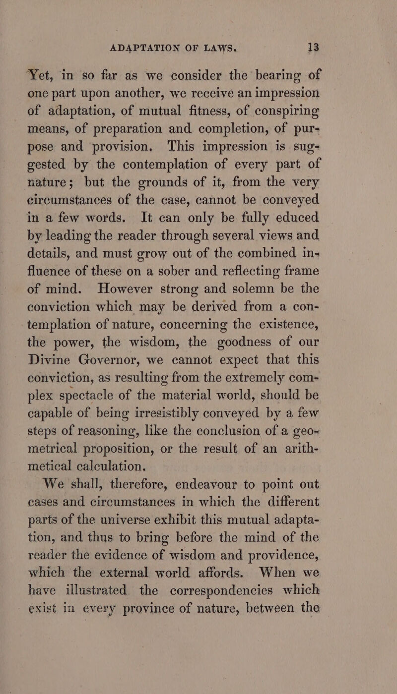 Yet, in so far as we consider the bearing of one part upon another, we receive an impression of adaptation, of mutual fitness, of conspiring means, of preparation and completion, of pur- pose and provision, This impression is sug- gested by the contemplation of every part of nature; but the grounds of it, from the very circumstances of the case, cannot be conveyed in a few words. It can only be fully educed by leading the reader through several views and details, and must grow out of the combined in- fluence of these on a sober and reflecting frame of mind. However strong and solemn be the conviction which may be derived from a con- templation of nature, concerning the existence, the power, the wisdom, the goodness of our Divine Governor, we cannot expect that this conviction, as resulting from the extremely com- plex spectacle of the material world, should be capable of being irresistibly conveyed by a few steps of reasoning, like the conclusion of a geo- metrical proposition, or the result of an arith- metical calculation. We shall, therefore, endeavour to point out cases and circumstances in which the different parts of the universe exhibit this mutual adapta- tion, and thus to bring before the mind of the reader the evidence of wisdom and providence, which the external world affords. When we have illustrated the correspondencies which _ exist in every province of nature, between the