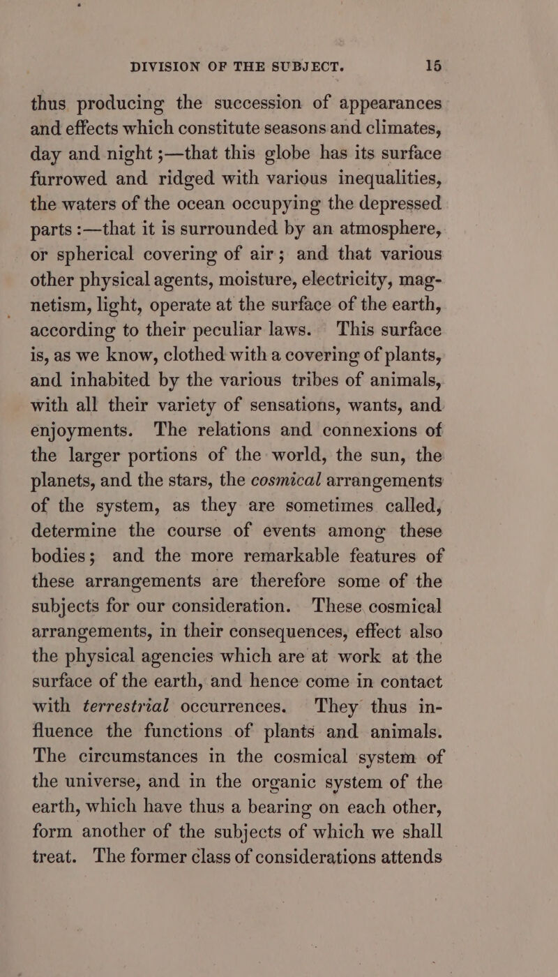 DIVISION OF THE SUBJECT. 16 thus producing the succession of appearances and effects which constitute seasons and climates, day and night ;—that this globe has its surface furrowed and ridged with various inequalities, the waters of the ocean occupying the depressed parts :—that it is surrounded by an atmosphere, or spherical covering of air; and that various other physical agents, moisture, electricity, mag- netism, light, operate at the surface of the earth, according to their peculiar laws. This surface is, as we know, clothed with a covering of plants, and inhabited by the various tribes of animals, with all their variety of sensations, wants, and enjoyments. The relations and connexions of the larger portions of the world, the sun, the planets, and the stars, the cosmical arrangements of the system, as they are sometimes called, determine the course of events among these bodies; and the more remarkable features of these arrangements are therefore some of the subjects for our consideration. These cosmical arrangements, in their consequences, effect also the physical agencies which are at work at the surface of the earth, and hence come in contact with terrestrial occurrences. They thus in- fluence the functions of plants and animals. The circumstances in the cosmical system of the universe, and in the organic system of the earth, which have thus a bearing on each other, form another of the subjects of which we shall treat. The former class of considerations attends