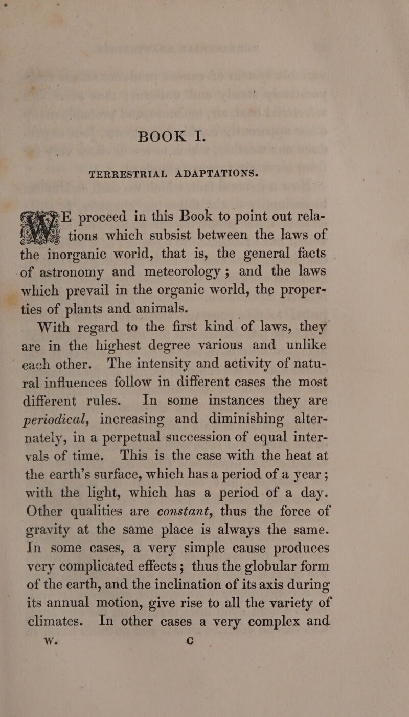 BOOK I. TERRESTRIAL ADAPTATIONS. the inorganic world, that is, the general facts of astronomy and meteorology ; and the laws _ which prevail in the organic world, the proper- ~ ties of plants and animals. With regard to the first kind of laws, they are in the highest degree various and unlike each other. The intensity and activity of natu- ral influences follow in different cases the most different rules. In some instances they are periodical, increasing and diminishing alter- nately, in a perpetual succession of equal inter- vals of time. This is the case with the heat at the earth’s surface, which has a period of a year ; with the light, which has a period of a day. Other qualities are constant, thus the force of gravity at the same place is always the same. In some cases, a very simple cause produces very complicated effects; thus the globular form of the earth, and the inclination of its axis during its annual motion, give rise to all the variety of climates. In other cases a very complex and Ww. c