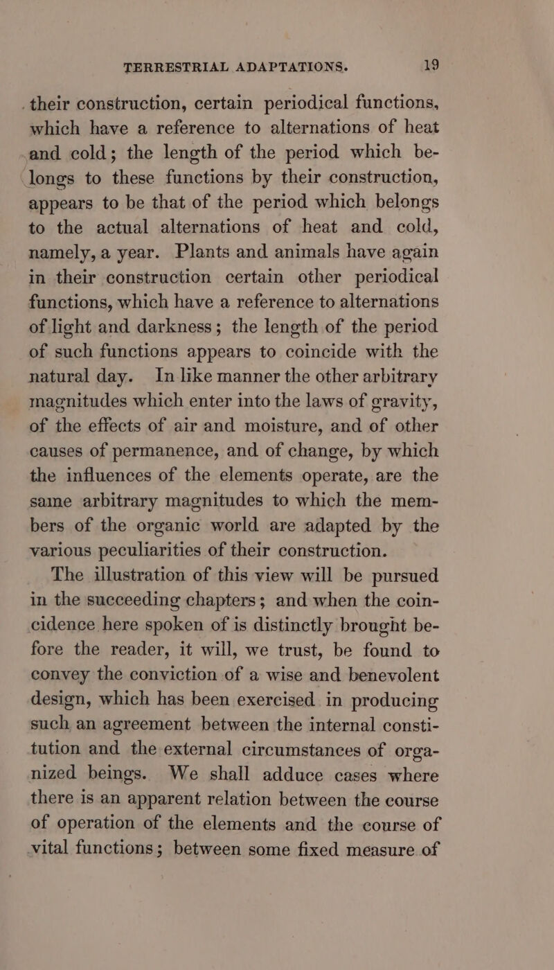 .their construction, certain periodical functions, which have a reference to alternations of heat and cold; the length of the period which be- longs to these functions by their construction, appears to be that of the period which belongs to the actual alternations of heat and cold, namely, a year. Plants and animals have again in their construction certain other periodical functions, which have a reference to alternations of light and darkness; the length of the period of such functions appears to coincide with the natural day. In like manner the other arbitrary magnitudes which enter into the laws of gravity, of the effects of air and moisture, and of other causes of permanence, and of change, by which the influences of the elements operate, are the same arbitrary magnitudes to which the mem- bers of the organic world are adapted by the various peculiarities of their construction. The illustration of this view will be pursued in the succeeding chapters; and when the coin- cidence here spoken of is distinctly brought be- fore the reader, it will, we trust, be found to convey the conviction of a wise and benevolent design, which has been exercised in producing such an agreement between the internal consti- tution and the external circumstances of orga- nized beings. We shall adduce cases where there is an apparent relation between the course of operation of the elements and the course of vital functions; between some fixed measure of