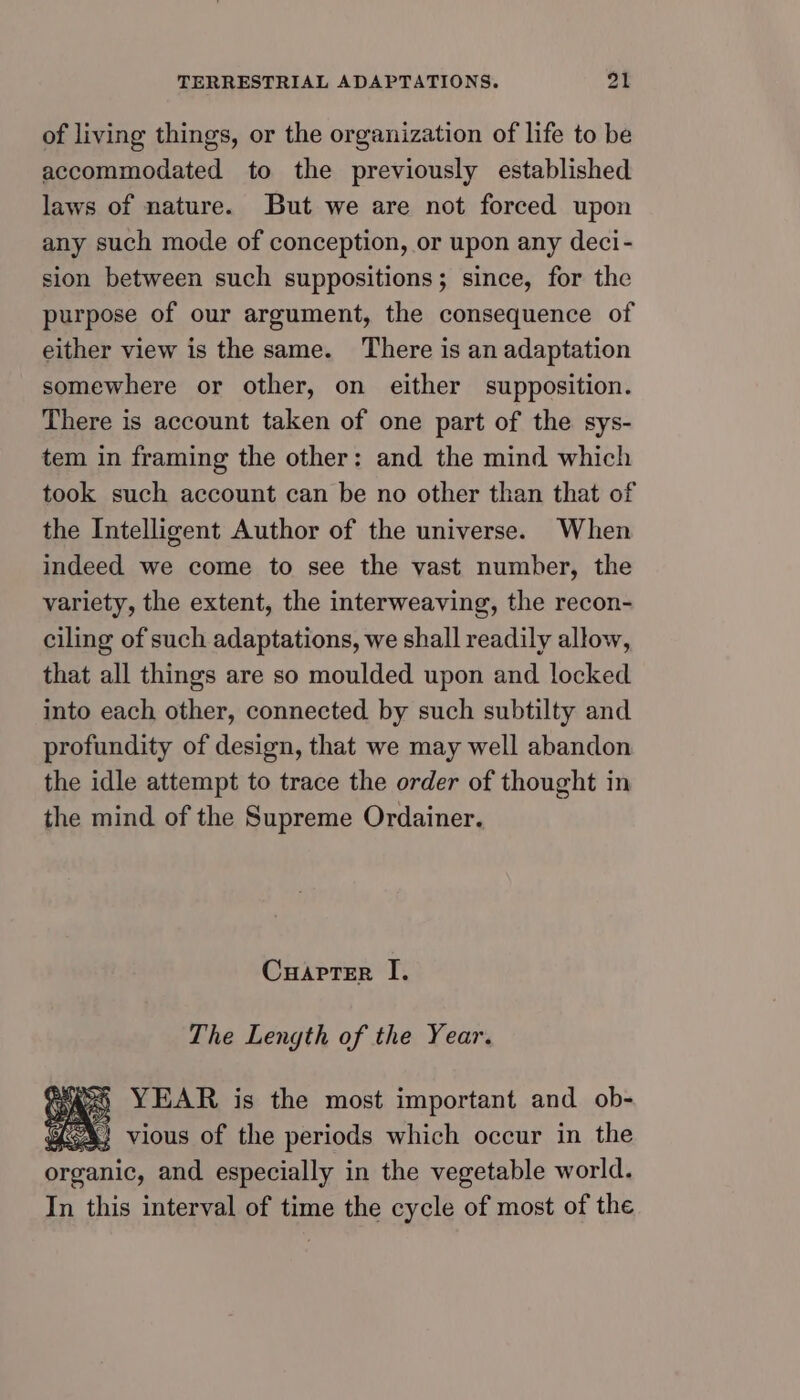 of living things, or the organization of life to be accommodated to the previously established laws of nature. But we are not forced upon any such mode of conception, or upon any deci- sion between such suppositions; since, for the purpose of our argument, the consequence of either view is the same. There is an adaptation somewhere or other, on either supposition. There is account taken of one part of the sys- tem in framing the other: and the mind which took such account can be no other than that of the Intelligent Author of the universe. When indeed we come to see the vast number, the variety, the extent, the interweaving, the recon- ciling of such adaptations, we shall readily allow, that all things are so moulded upon and locked into each other, connected by such subtilty and profundity of design, that we may well abandon the idle attempt to trace the order of thought in the mind of the Supreme Ordainer. Cuarter I. The Length of the Year. ASS YEAR is the most important and ob- € 4} vious of the periods which occur in the organic, and especially in the vegetable world. In this interval of time the cycle of most of the