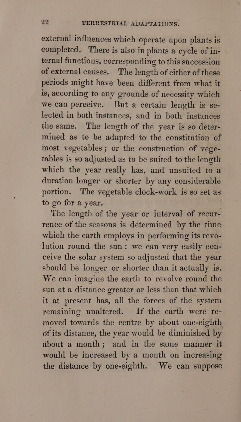 external influences which operate upon plants is completed. There is also in plants a cycle of in- ternal functions, corresponding to this succession of external causes. The length of either of these periods might have been different from what it is, according to any grounds of necessity which we can perceive. But a certain length is se- lected in both instances, and in both instances the same. The length of the year is so deter- mined as to be adapted to the constitution of most vegetables; or the construction of vege- tables is so adjusted as to be suited to the length which the year really has, and unsuited to a duration longer or shorter by any considerable portion. The vegetable clock-work is so set as to go for a year. The length of the year or interval of recur- rence of the seasons is determined by the time which the earth employs in performing its revo- lution round the sun: we can very easily con- ceive the solar system so adjusted that the year should be longer or shorter than it actually is. We can imagine the earth to revolve round the sun at a distance greater or less than that which it at present has, all the forces of the system remaining unaltered. If the earth were re- moved towards the centre by about one-eighth of its distance, the year would be diminished by about a month; and in the same manner it would be increased by a month on increasing the distance by one-eighth. We can suppose