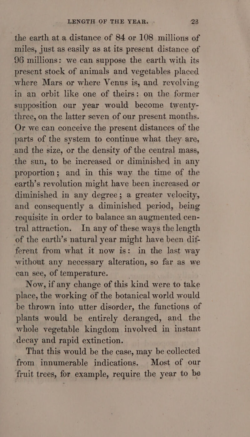 the earth at a distance of 84 or 108 millions of miles, just as easily as at its present distance of 96 millions: we can suppose the earth with its present stock of animals and vegetables placed where Mars or where Venus is, and revolving in an orbit like one of theirs: on the former supposition our year would become twenty- three, on the latter seven of our present months. Or we can conceive the present distances of the parts of the system to continue what they are, and the size, or the density of the central mass, the sun, to be increased or diminished in any proportion; and in this way the time of the earth’s revolution might have been increased or diminished in any degree; a greater velocity, and consequently a diminished period, being requisite in order to balance an augmented cen- tral attraction. In any of these ways the length of the earth’s natural year might have been dif- ferent from what it now is: in the last way without any necessary alteration, so far as we can see, of temperature. | Now, if any change of this kind were to take place, the working of the botanical world would be thrown into utter disorder, the functions of plants would be entirely deranged, and the whole vegetable kingdom involved in instant decay and rapid extinction. _ That this would be the case, may be collected from innumerable indications. Most of our fruit trees, for example, require the year to be