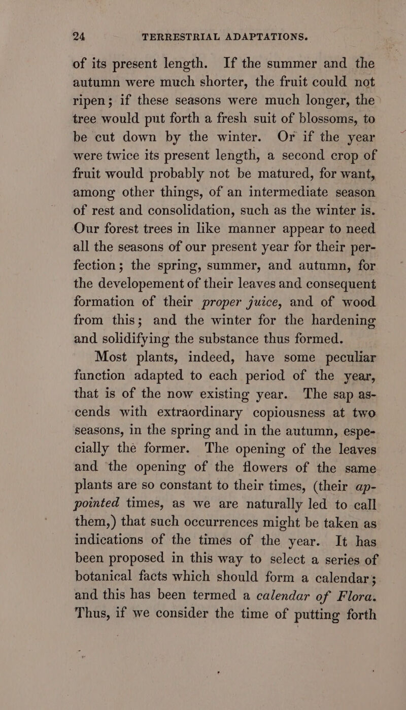 of its present length. If the summer and the autumn were much shorter, the fruit could not ripen; if these seasons were much longer, the tree would put forth a fresh suit of blossoms, to be cut down by the winter. Or if the year were twice its present length, a second crop of fruit would probably not be matured, for want, among other things, of an intermediate season of rest and consolidation, such as the winter is. Our forest trees in like manner appear to need all the seasons of our present year for their per- fection; the spring, summer, and autumn, for the developement of their leaves and consequent formation of their proper juice, and of wood from this; and the winter for the hardening and solidifying the substance thus formed. Most plants, indeed, have some peculiar function adapted to each period of the year, that is of the now existing year. The sap as- cends with extraordinary copiousness at two seasons, in the spring and in the autumn, espe- cially the former. The opening of the leaves and the opening of the flowers of the same plants are so constant to their times, (their ap- pointed times, as we are naturally led to call them,) that such occurrences might be taken as indications of the times of the year. It has been proposed in this way to select a series of botanical facts which should form a calendar; and this has been termed a calendar of Flora. Thus, if we consider the time of putting forth