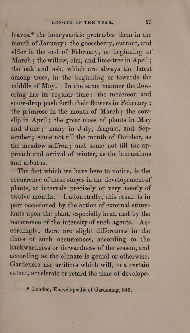 leaves,* the honeysuckle protrudes them in the month of January; the gooseberry, currant, and elder in the end of February, or beginning of March ; the willow, elm, and lime-tree in April ; the oak and ash, which are always the latest among trees, in the beginning or towards the middle of May. In the same manner the flow- ering has its regular time: the mezereon and snow-drop push forth their flowers in February ; the primrose in the month of March; the cow- slip in April; the great mass of plants in May and June; many in July, August, and Sep- tember; some not till the month of October, as the meadow saffron; and some not till the ap- proach and arrival of winter, as the laurustinus and arbutus. The fact which we have here to notice, is the recurrence of these stages in the developement of plants, at intervals precisely or very nearly of twelve months. Undoubtedly, this result is in part occasioned by the action of external stimu- lants upon the plant, especially heat, and by the recurrence of the intensity of such agents. Ac- cordingly, there are slight differences in the times of such occurrences, according to the backwardness or forwardness of the season, and according as the climate is genial or otherwise. Gardeners use artifices which will, to a certain extent, accelerate or retard the time of develope- * Loudon, Encyclopedia of Gardening, 848,