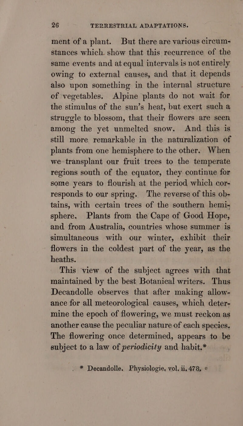 ment of a plant. But there are various circum- stances which. show that this recurrence of the same events and at equal intervals is not entirely owing to external causes, and that it depends also upon something in the internal structure of vegetables. Alpine plants do not wait for the stimulus of the sun’s heat, but exert such a struggle to blossom, that their flowers are seen among the yet unmelted snow. And this is still more remarkable in the naturalization of plants from one hemisphere to the other. When we transplant our fruit trees to the temperate regions south of the equator, they continue for some years to flourish at the period which cor- responds to our spring. The reverse of this ob- tains, with certain trees of the southern hemi- sphere. Plants from the Cape of Good Hope, and from Australia, countries whose summer is simultaneous with our winter, exhibit their flowers in the coldest part of the year, as the heaths. This view of the subject agrees with that maintained by the best Botanical writers. Thus Decandolle observes that after making allow- ance for all meteorological causes, which deter- mine the epoch of flowering, we must reckon as another cause the peculiar nature of each species. The flowering once determined, appears to be subject to a law of periodicity and habit.* . * Decandolle. Physiologie, vol. i, 478, ©