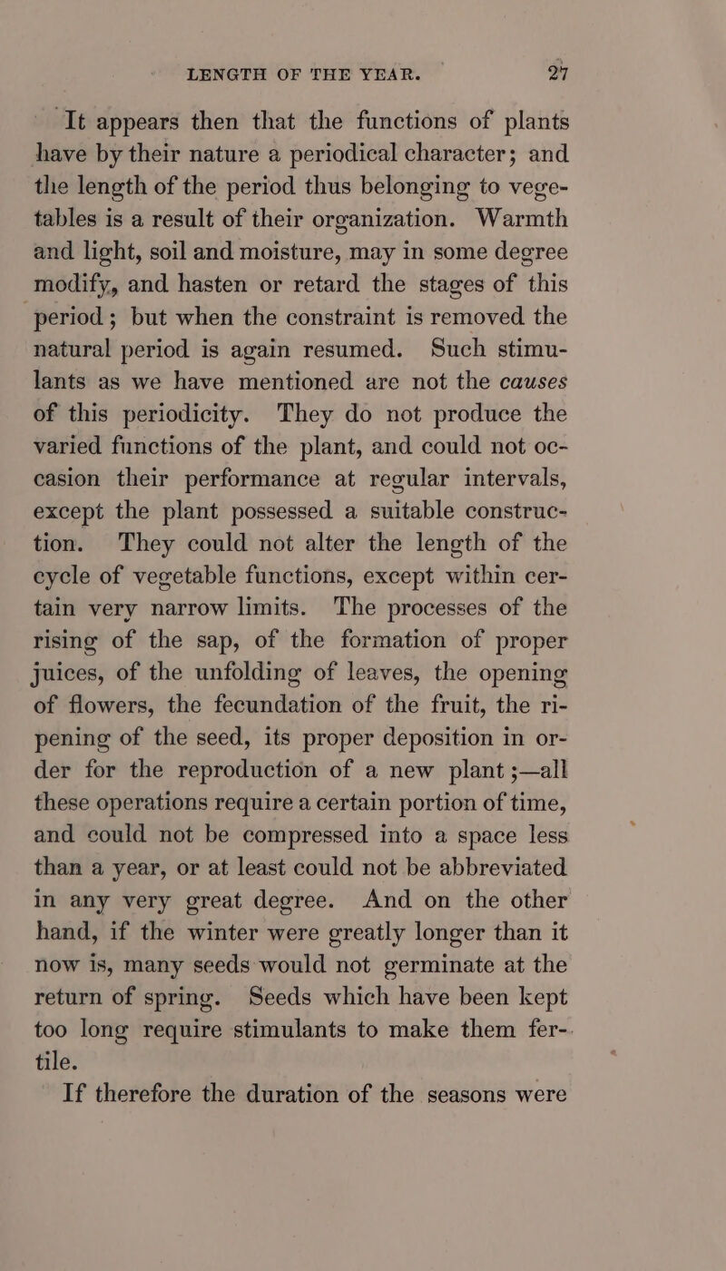 It appears then that the functions of plants have by their nature a periodical character; and the length of the period thus belonging to vege- tables is a result of their organization. Warmth and light, soil and moisture, may in some degree modify, and hasten or retard the stages of this period ; but when the constraint is removed the natural period is again resumed. Such stimu- lants as we have mentioned are not the causes of this periodicity. They do not produce the varied functions of the plant, and could not oc- casion their performance at regular intervals, except the plant possessed a suitable construc- tion. They could not alter the length of the eycle of vegetable functions, except within cer- tain very narrow limits. The processes of the rising of the sap, of the formation of proper juices, of the unfolding of leaves, the opening of flowers, the fecundation of the fruit, the ri- pening of the seed, its proper deposition in or- der for the reproduction of a new plant ;—all these operations require a certain portion of time, and could not be compressed into a space less than a year, or at least could not be abbreviated in any very great degree. And on the other hand, if the winter were greatly longer than it now is, many seeds would not germinate at the return of spring. Seeds which have been kept too long require stimulants to make them fer-. tile. If therefore the duration of the seasons were