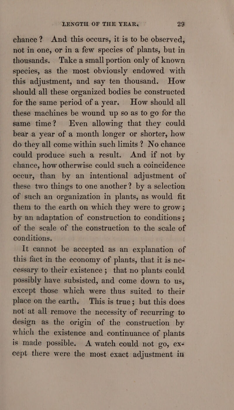 chance? And this occurs, it is to be observed, not in one, or in a few species of plants, but in thousands. Take a small portion only of known species, as the most obviously endowed with this adjustment, and say ten thousand. How should all these organized bodies be constructed for the same period of a year. How should all these machines be wound up so as to go for the same time? Even allowing that they could bear a year of a month longer or shorter, how do they all come within such limits ? No chance could produce such a result. And if not by chance, how otherwise could such a coincidence occur, than by an intentional adjustment of these two things to one another? by a selection of such an organization in plants, as would fit them to the earth on which they were to grow; by an adaptation of construction to conditions ; of the scale of the construction to the scale of conditions. | It cannot be accepted as an explanation of this fact in the economy of plants, that it is ne- cessary to their existence ; that no plants could possibly have subsisted, and come down to us, except those which were thus suited to their place on the earth. This is true; but this does not at all remove the necessity of recurring to design as the origin of the construction by which the existence and continuance of plants is made possible. A watch could not go, ex- cept there were the most exact adjustment in