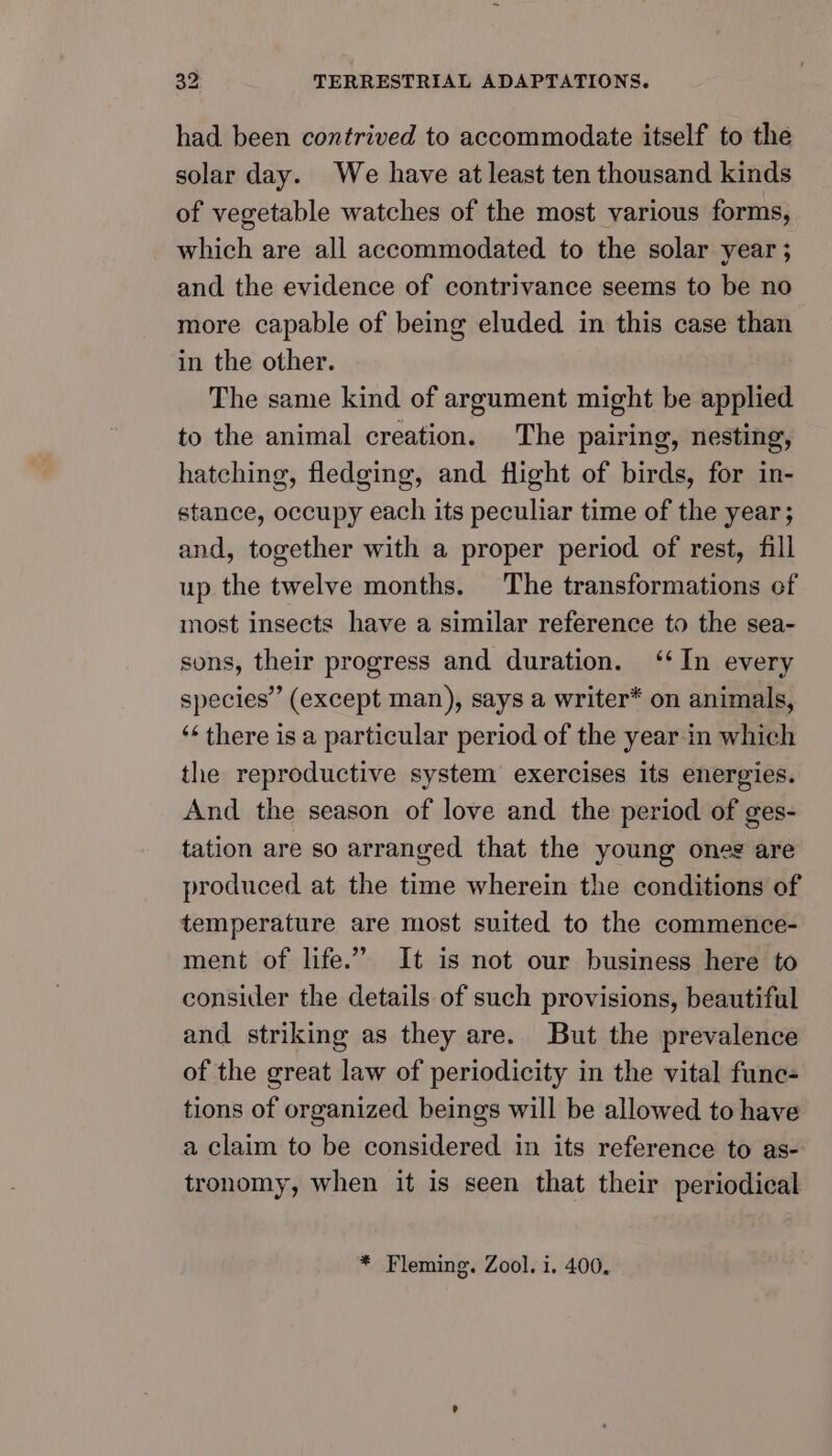 had been contrived to accommodate itself to the solar day. We have at least ten thousand kinds of vegetable watches of the most various forms, which are all accommodated to the solar year ; and the evidence of contrivance seems to be no more capable of being eluded in this case than in the other. The same kind of argument might be applied to the animal creation. The pairing, nesting, hatching, fledging, and flight of birds, for in- stance, occupy each its peculiar time of the year; and, together with a proper period of rest, fill up the twelve months. The transformations of most insects have a similar reference to the sea- sons, their progress and duration. ‘In every species’ (except man), says a writer* on animals, ‘‘ there is a particular period of the year-in which the reproductive system exercises its energies. And the season of love and the period of ges- tation are so arranged that the young ones are produced at the time wherein the conditions of temperature are most suited to the commence- ment of life.” It is not our business here to consider the details of such provisions, beautiful and striking as they are. But the prevalence of the great law of periodicity in the vital fune- tions of organized beings will be allowed to have a claim to be considered in its reference to as- tronomy, when it is seen that their periodical * Fleming. Zool. i. 400,