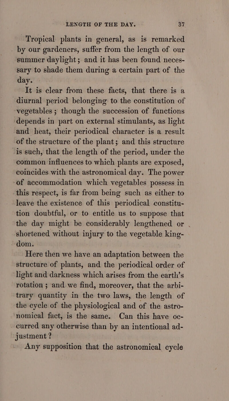 ‘Tropical plants in general, as is remarked . by our gardeners, suffer from the length of our suminer daylight; and it has been found neces- sary to shade them during a certain part of the day. | It is clear from these facts, that there is a diurnal period belonging: to the constitution of vegetables ; though the succession of functions ‘depends in part on external stimulants, as light and heat, their periodical character is a result of the structure of the plant; and this structure -is such, that the length of the period, under the common influences to which plants are exposed, coincides with the astronomical day. The power ‘of accommodation which vegetables possess in this respect, is far from being such as either to leave the existence of this periodical constitu- tion doubtful, or to entitle us to suppose that the day might be considerably lengthened or . shortened without injury to the vegetable king- dom. Here then we have an adaptation between the structure of plants, and the periodical order of light and darkness which arises from the earth’s rotation ; and we find, moreover, that the arbi- trary quantity in the two laws, the length of the cycle of the physiological and of the astro- nomical fact, is the same. Can this have oc- curred any otherwise than by an intentional ad- justment ? Any supposition that the astronomical cycle