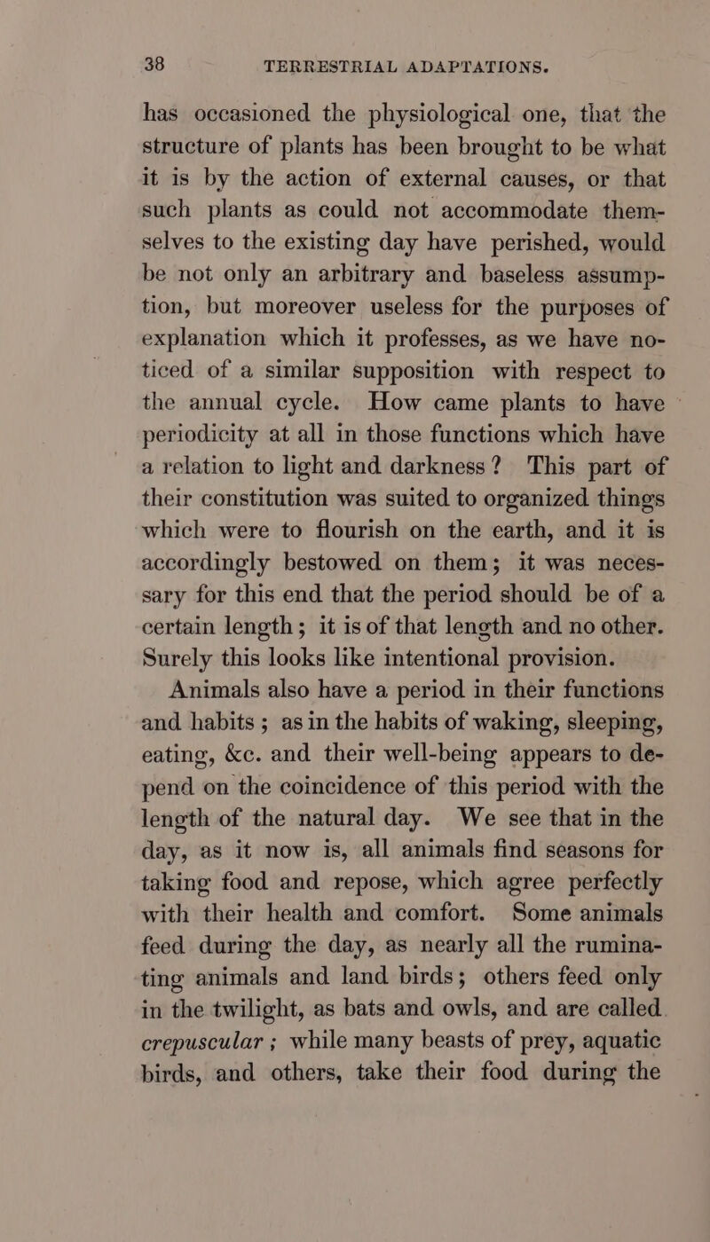 has occasioned the physiological one, that the structure of plants has been brought to be what it is by the action of external causes, or that such plants as could not accommodate them- selves to the existing day have perished, would be not only an arbitrary and baseless assump- tion, but moreover useless for the purposes of explanation which it professes, as we have no- ticed of a similar supposition with respect to the annual cycle. How came plants to have - periodicity at all in those functions which have a relation to light and darkness? This part of their constitution was suited to organized things which were to flourish on the earth, and it is accordingly bestowed on them; it was neces- sary for this end that the period should be of a certain length; it is of that length and no other. Surely this looks like intentional provision. Animals also have a period in their functions and habits ; asin the habits of waking, sleeping, eating, kc. and their well-being appears to de- pend on the coincidence of this period with the length of the natural day. We see that in the day, as it now is, all animals find seasons for taking food and repose, which agree perfectly with their health and comfort. Some animals feed during the day, as nearly all the rumina- ting animals and land birds; others feed only in the twilight, as bats and owls, and are called. crepuscular ; while many beasts of prey, aquatic birds, and others, take their food during the