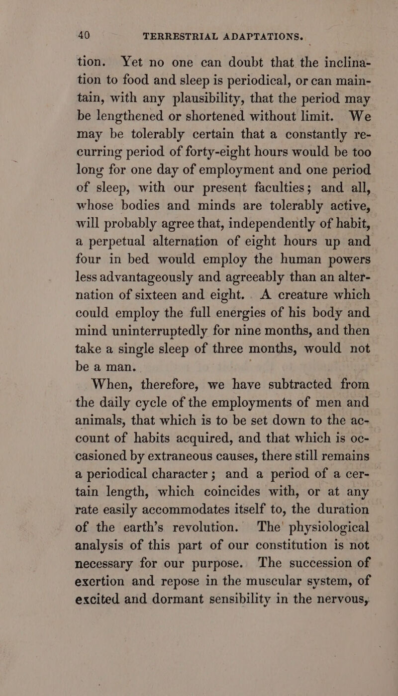 tion. Yet no one can doubt that the inclina- tion to food and sleep is periodical, or can main- tain, with any plausibility, that the period may be lengthened or shortened without limit. We may be tolerably certain that a constantly re- curring period of forty-eight hours would be too long for one day of employment and one period of sleep, with our present faculties; and all, whose bodies and minds are tolerably active, will probably agree that, independently of habit, a perpetual alternation of eight hours up and four in bed would employ the human powers less advantageously and agreeably than an alter- nation of sixteen and eight... A creature which could employ the full energies of his body and mind uninterruptedly for nine months, and then take a single sleep of three months, would not be a man. When, therefore, we have subtracted from the daily cycle of the employments of men and animals, that which is to be set down to the ac- count of habits acquired, and that which is oc- casioned by extraneous causes, there still remains a periodical character ; and a period of a cer-— tain length, which coincides with, or at any rate easily accommodates itself to, the duration of the earth’s revolution. The’ physiological analysis of this part of our constitution is not necessary for our purpose. The succession of exertion and repose in the muscular system, of excited and dormant sensibility in the nervous,