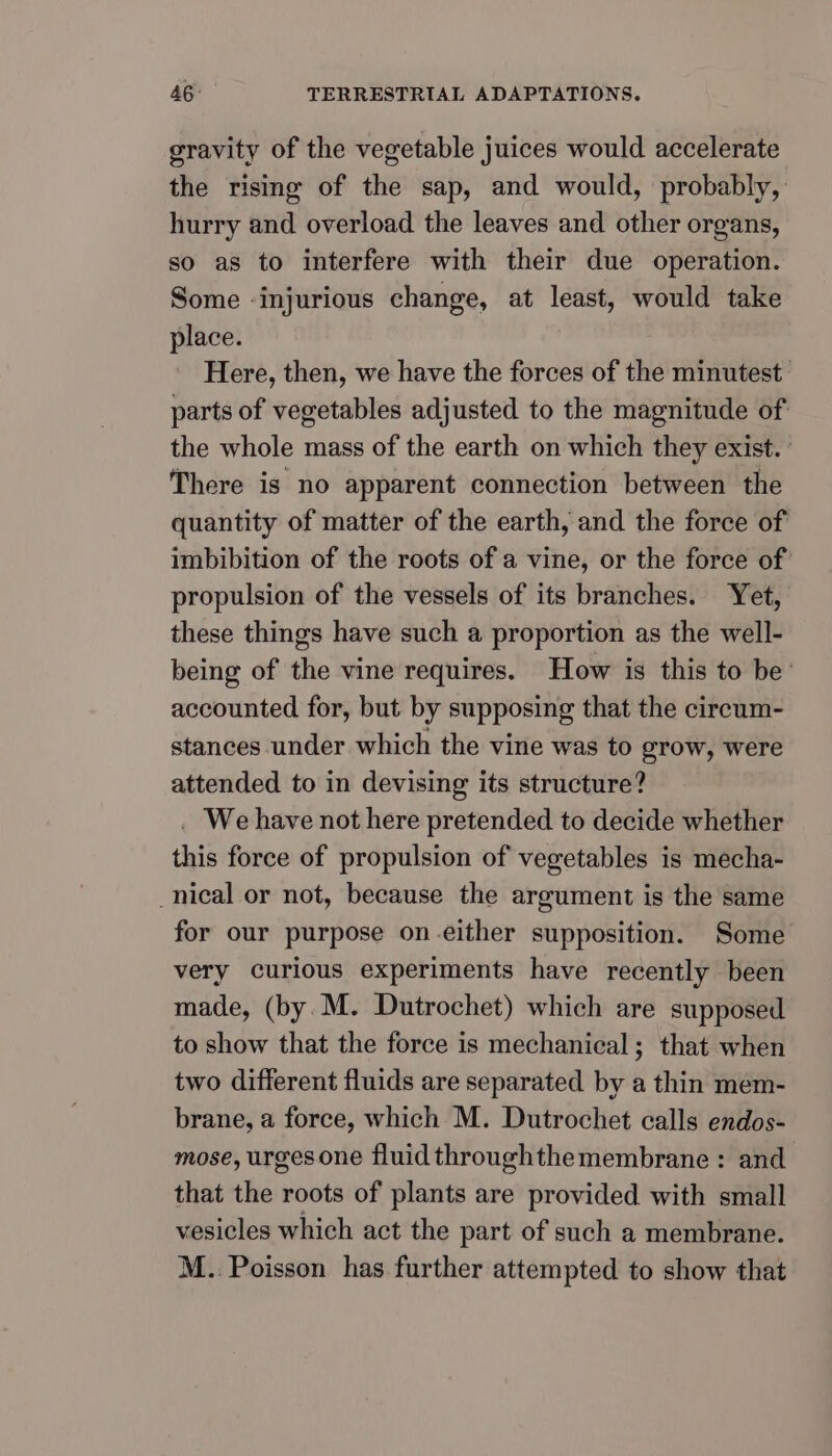 gravity of the vegetable juices would accelerate the rising of the sap, and would, probably, hurry and overload the leaves and other organs, so as to interfere with their due operation. Some ‘injurious change, at least, would take place. Here, then, we have the forces of the minutest parts of vegetables adjusted to the magnitude of: the whole mass of the earth on which they exist. | There is no apparent connection between the quantity of matter of the earth, and the force of imbibition of the roots of a vine, or the force of: propulsion of the vessels of its branches. Yet, these things have such a proportion as the well- being of the vine requires. How is this to be’ accounted for, but by supposing that the cireum- stances under which the vine was to grow, were attended to in devising its structure? . We have not here pretended to decide whether this force of propulsion of vegetables is mecha- _nical or not, because the argument is the same for our purpose on-either supposition. Some very curious experiments have recently been made, (by. M. Dutrochet) which are supposed to show that the force is mechanical; that when two different fluids are separated by a thin mem- brane, a force, which M. Dutrochet calls endos- mose, urges one fluid throughthemembrane : and that the roots of plants are provided with small vesicles which act the part of such a membrane. M.. Poisson has further attempted to show that