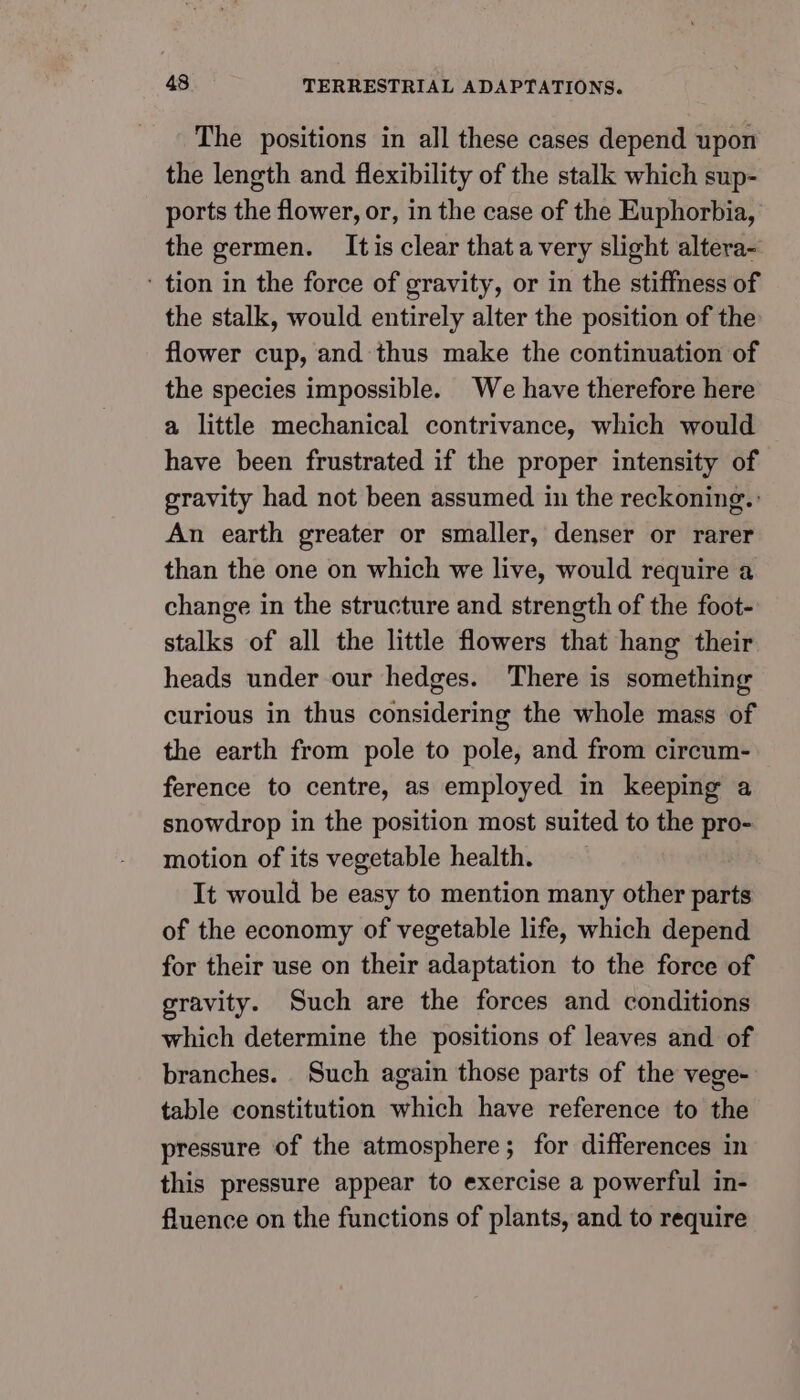 The positions in all these cases depend upon the length and flexibility of the stalk which sup- ports the flower, or, in the case of the Euphorbia, the germen. Itis clear thata very slight altera- ‘ tion in the force of gravity, or in the stiffness of the stalk, would entirely alter the position of the flower cup, and thus make the continuation of the species impossible. We have therefore here a little mechanical contrivance, which would have been frustrated if the proper intensity of gravity had not been assumed in the reckoning. An earth greater or smaller, denser or rarer than the one on which we live, would require a change in the structure and strength of the foot- stalks of all the little flowers that hang their heads under our hedges. There is something curious in thus considering the whole mass of the earth from pole to pole, and from circum- ference to centre, as employed in keeping a snowdrop in the position most suited to the pro- motion of its vegetable health. It would be easy to mention many other parts of the economy of vegetable life, which depend for their use on their adaptation to the force of gravity. Such are the forces and conditions which determine the positions of leaves and of branches. Such again those parts of the vege- table constitution which have reference to the pressure of the atmosphere; for differences in this pressure appear to exercise a powerful in- fluence on the functions of plants, and to require