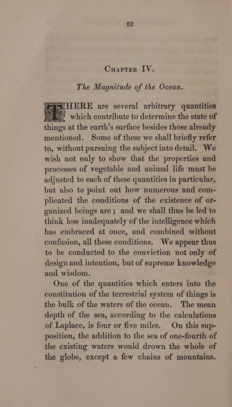 Cuapter IV. The Magnitude of the Ocean. Mea HERE are several arbitrary quantities d SS which contribute to determine the state of Gane at the earth’s surface besides those already mentioned. Some of these we shall briefly refer to, without pursuing the subject into detail. We wish not only to show that the properties and — processes of vegetable and animal life must be adjusted to each of these quantities in particular, but also to point out how numerous and com- plicated the conditions of the existence of or- ganized beings are ; and we shall thus be led to think less inadequately of the intelligence which has embraced at once, and combined without - confusion, all these conditions. We appear thus to be conducted to the conviction not only of design and intention, but of supreme knowledge and wisdom. One of the quantities which enters into the constitution of the terrestrial system of things is the bulk of the waters of the ocean. The mean depth of the sea, according to the calculations of Laplace, is four or five miles. On this sup- position, the addition to the sea of one-fourth of the existing waters would drown the whole of the globe, except a. few chains of mountains.