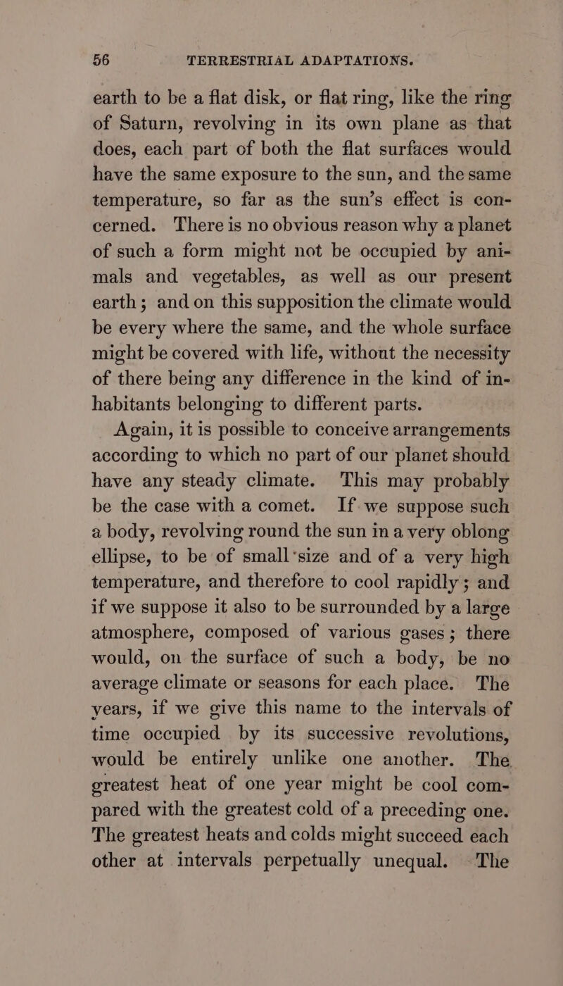 earth to be a flat disk, or flat ring, like the ring of Saturn, revolving in its own plane as that does, each part of both the flat surfaces would have the same exposure to the sun, and the same temperature, so far as the sun’s effect is con- cerned. There is no obvious reason why a planet of such a form might not be occupied by ani- mals and vegetables, as well as our present earth ; and on this supposition the climate would be every where the same, and the whole surface might be covered with life, without the necessity of there being any difference in the kind of in- habitants belonging to different parts. Again, it is possible to conceive arrangements according to which no part of our planet should have any steady climate. This may probably be the case with a comet. If we suppose such a body, revolving round the sun in a very oblong ellipse, to be of small‘size and of a very high temperature, and therefore to cool rapidly ; and if we suppose it also to be surrounded by a large atmosphere, composed of various gases; there would, on the surface of such a body, be no average climate or seasons for each place. The years, if we give this name to the intervals of time occupied by its successive revolutions, would be entirely unlike one another. The greatest heat of one year might be cool com- pared with the greatest cold of a preceding one. The greatest heats and colds might succeed each other at intervals perpetually unequal. ©The