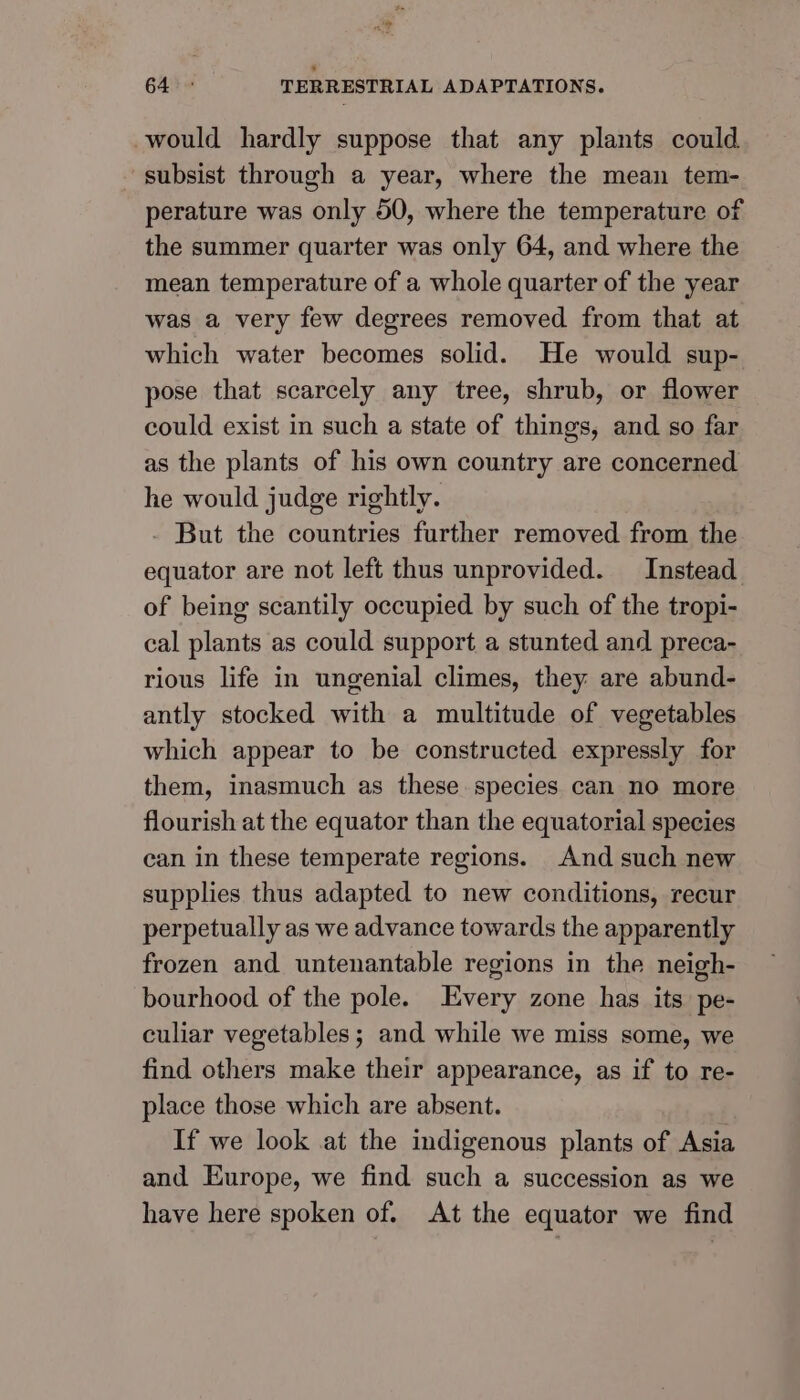 ni? 64 © TERRESTRIAL ADAPTATIONS. would hardly suppose that any plants could ~ subsist through a year, where the mean tem- perature was only 50, where the temperature of the summer quarter was only 64, and where the mean temperature of a whole quarter of the year was a very few degrees removed from that at which water becomes solid. He would sup- pose that scarcely any tree, shrub, or flower could exist in such a state of things, and so far as the plants of his own country are concerned he would judge rightly. But the countries further removed from the equator are not left thus unprovided. Instead of being scantily occupied by such of the tropi- cal plants as could support a stunted and preca- rious life in ungenial climes, they are abund- antly stocked with a multitude of vegetables which appear to be constructed expressly for them, inasmuch as these species can no more flourish at the equator than the equatorial species can in these temperate regions. And such new supplies thus adapted to new conditions, recur perpetually as we advance towards the apparently frozen and untenantable regions in the neigh- bourhood of the pole. Every zone has its pe- culiar vegetables; and while we miss some, we find others make their appearance, as if to re- place those which are absent. If we look at the indigenous plants of Asia and Europe, we find such a succession as we have here spoken of. At the equator we find