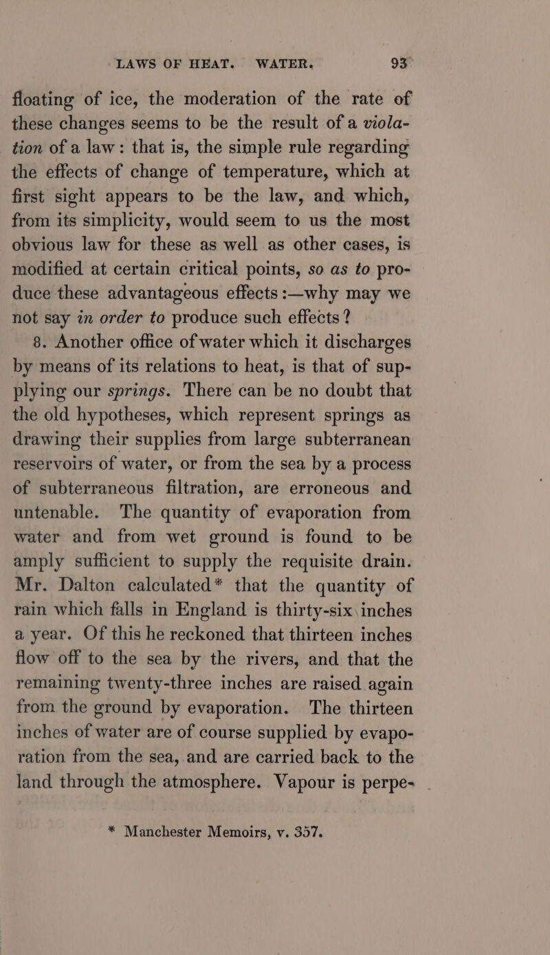 floating of ice, the moderation of the rate of these changes seems to be the result of a viola- tion of a law: that is, the simple rule regarding the effects of change of temperature, which at first sight appears to be the law, and which, from its simplicity, would seem to us the most obvious law for these as well as other cases, is modified at certain critical points, so as to pro- duce these advantageous effects :—why may we not say in order to produce such effects ? 8. Another office of water which it discharges by means of its relations to heat, is that of sup- plying our springs. There can be no doubt that the old hypotheses, which represent springs as drawing their supplies from large subterranean reservoirs of water, or from the sea by a process of subterraneous filtration, are erroneous and untenable. The quantity of evaporation from water and from wet ground is found to be amply sufficient to supply the requisite drain. Mr. Dalton calculated* that the quantity of rain which falls in England is thirty-six inches a year. Of this he reckoned that thirteen inches flow off to the sea by the rivers, and that the remaining twenty-three inches are raised again from the ground by evaporation. The thirteen inches of water are of course supplied by evapo- ration from the sea, and are carried back to the land through the atmosphere. Vapour is perpe- * Manchester Memoirs, vy. 357.