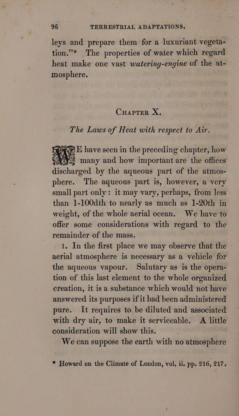 leys and prepare them for a luxuriant vegeta- tion.”* The properties of water which regard heat make one vast watering-engine of the at- mosphere. CHAPTER X. The Laws of Heat with respect to Air. diehard by the aqueous part of the atmos- phere. The aqueous part is, however, a very small part only: it may vary, perhaps, from less than 1-100dth to nearly as much as 1-20th in weight, of the whole aerial ocean. We have to offer some considerations with regard to the remainder of the mass. 1. In the first place we may observe that the aerial atmosphere is necessary as a vehicle for the aqueous vapour. Salutary as is the opera- tion of this last element to the whole organized creation, it is a substance which would not have answered its purposes if it had been administered pure. It requires to be diluted and associated with dry air, to make it serviceable. A little consideration will show this. We can suppose the earth with no atmosphere * Howard on the Climate of London, vol. ii. pp. 216, 217.