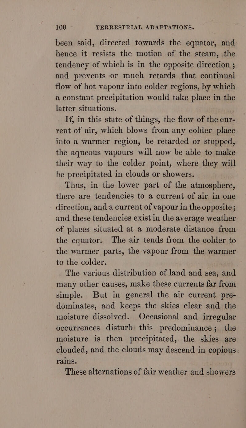 been said, directed towards the equator, and hence it resists the motion of the steam, the tendency of which is in the opposite direction ; and prevents or much retards that continual flow of hot vapour into colder regions, by which a constant precipitation would take place in the latter situations. If, in this state of things, the flow of the cur- rent of air, which blows from any colder place into a warmer region, be retarded or stopped, the aqueous vapours will now be able to make their way to the colder point, where they will be precipitated in clouds or showers. Thus, in the lower part of the atmosphere, there are tendencies to a current of air in one direction, and a current of vapour in the opposite; and these tendencies exist in the average weather of places situated at a moderate distance from the equator. The air tends from the colder to the warmer parts, the vapour from the warmer to the colder. The various distribution of land and sea, and many other causes, make these currents far from simple. But in general the air current pre- dominates, and keeps the skies clear and the moisture dissolved. Occasional and irregular occurrences disturb this predominance; the moisture is then precipitated, the skies are clouded, and the clouds may descend in copious. rains. These alternations of fair weather and showers