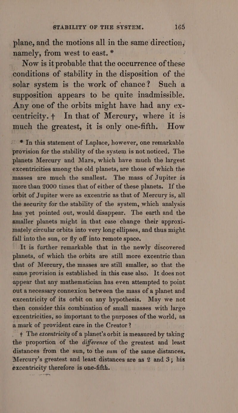 plane, and the motions all in the same direction, namely, from west to east. * Now is it probable that the occurrence of these conditions of stability in the disposition of the solar system is the work of chance? Such a supposition appears to be quite inadmissible. Any one of the orbits might have had any ex- centricity.+ In that of Mercury, where it is much the greatest, it is only one-fifth. How * In this statement of Laplace, however, one remarkable provision for the stability of the system is not noticed. The planets Mercury and Mars, which have much the largest excentricities among the old planets, are those of which the ‘masses are much the smallest. The mass of Jupiter is more than 2000 times that of either of these planets. If the orbit of Jupiter were as excentric as that of Mercury is, all the security for the stability of the system, which analysis has yet pointed out, would disappear. The earth and the smaller planets might in that case change their approxi- mately circular orbits into very long ellipses, and thus might fall into the sun, or fly off into remote space. It is further remarkable that in the newly discovered planets, of which the orbits are still more excentric than that of Mercury, the masses are still smaller, so that the same provision is established in this case also. It does not appear that any mathematician has even attempted to point out a necessary connexion between the mass of a planet and excentricity of its orbit on any hypothesis. May we not then consider this combination of small masses with large excentricities, so important to the purposes of the world, as a mark of provident care in the Creator? + The excentricity of a planet’s orbit is measured by taking the proportion of the difference of the greatest and least distances from the sun, to the sum of the same distances, Mercury’s greatest and least distances are as 2 and 3; his excentricity therefore is one-fifth. ba