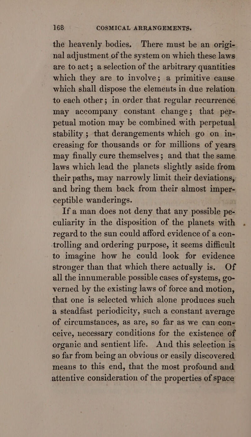 the heavenly bodies. There must be an origi- nal adjustment of the system on which these laws are to act; a selection of the arbitrary quantities which they are to involve; a primitive cause which shall dispose the elements in due relation to each other; in order that regular recurrencé may accompany constant change; that per- petual motion may be combined with perpetual stability ; that derangements which go on in- creasing for thousands or for millions of years may finally cure themselves; and that the same laws which lead the planets slightly aside from their paths, may narrowly limit their deviations, and bring them back from their almost imper- ceptible wanderings. If a man does not deny that any possible pe- culiarity in the disposition of the planets with regard to the sun could afford evidence of a con- trolling and ordering purpose, it seems difficult to imagine how he could look for evidence stronger than that which there actually is. Of all the innumerable possible cases of systems, go- verned by the existing laws of force and motion, that one is selected which alone produces such a steadfast periodicity, such a constant average of circumstances, as are, so far as we can con= ceive, necessary conditions for the existence of organic and sentient life. And this selection is so far from being an obvious or easily discovered means to this end, that the most profound and attentive consideration of the properties of space