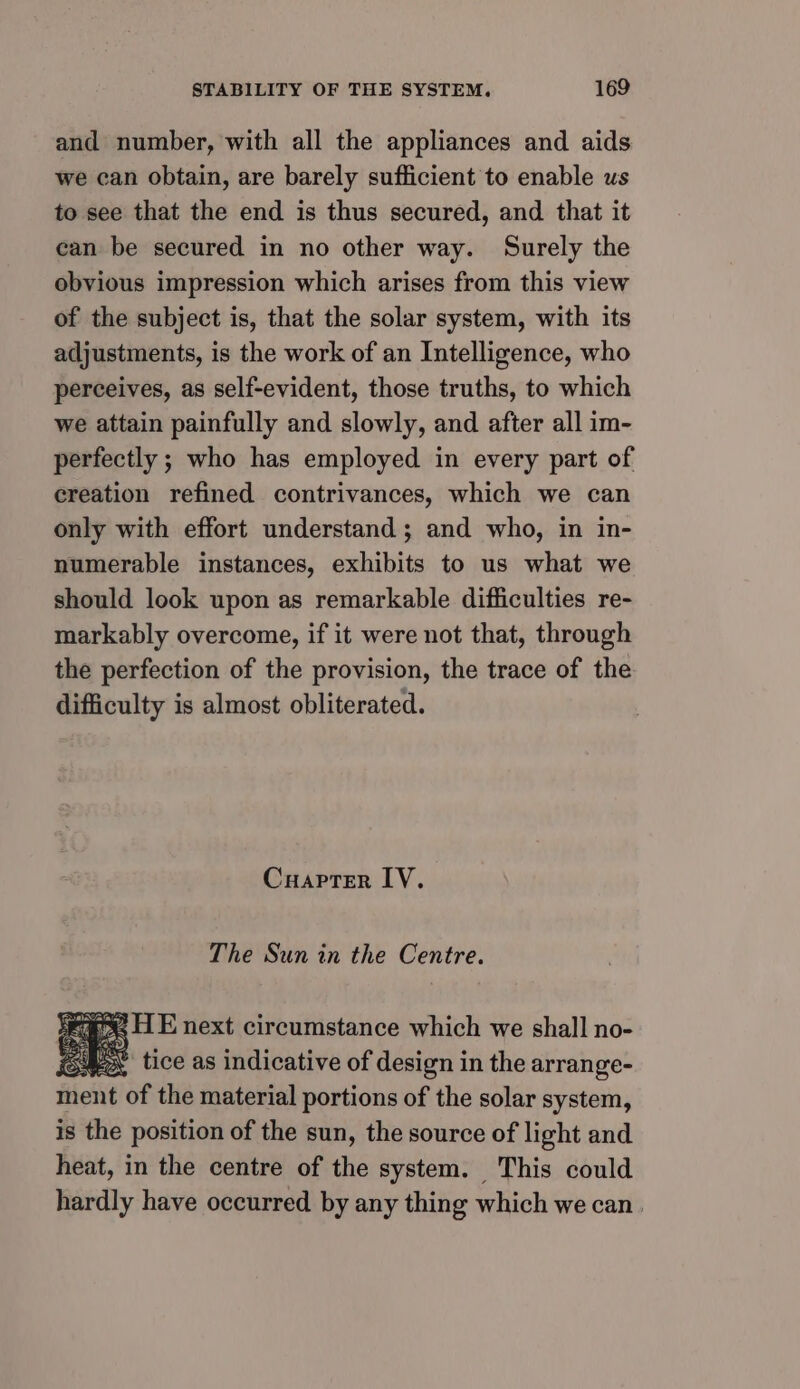 and number, with all the appliances and aids we can obtain, are barely sufficient to enable us to see that the end is thus secured, and that it can be secured in no other way. Surely the obvious impression which arises from this view of the subject is, that the solar system, with its adjustments, is the work of an Intelligence, who perceives, as self-evident, those truths, to which we attain painfully and slowly, and after all im- perfectly ; who has employed in every part of creation refined contrivances, which we can only with effort understand ; and who, in in- numerable instances, exhibits to us what we should look upon as remarkable difficulties re- markably overcome, if it were not that, through the perfection of the provision, the trace of the difficulty is almost obliterated. Cuapter LV. The Sun in the Centre. oe HE next circumstance which we shall no- Por tice as indicative of design in the arrange- ment of the material portions of the solar system, is the position of the sun, the source of light and heat, in the centre of the system. This could hardly have occurred by any thing which we can