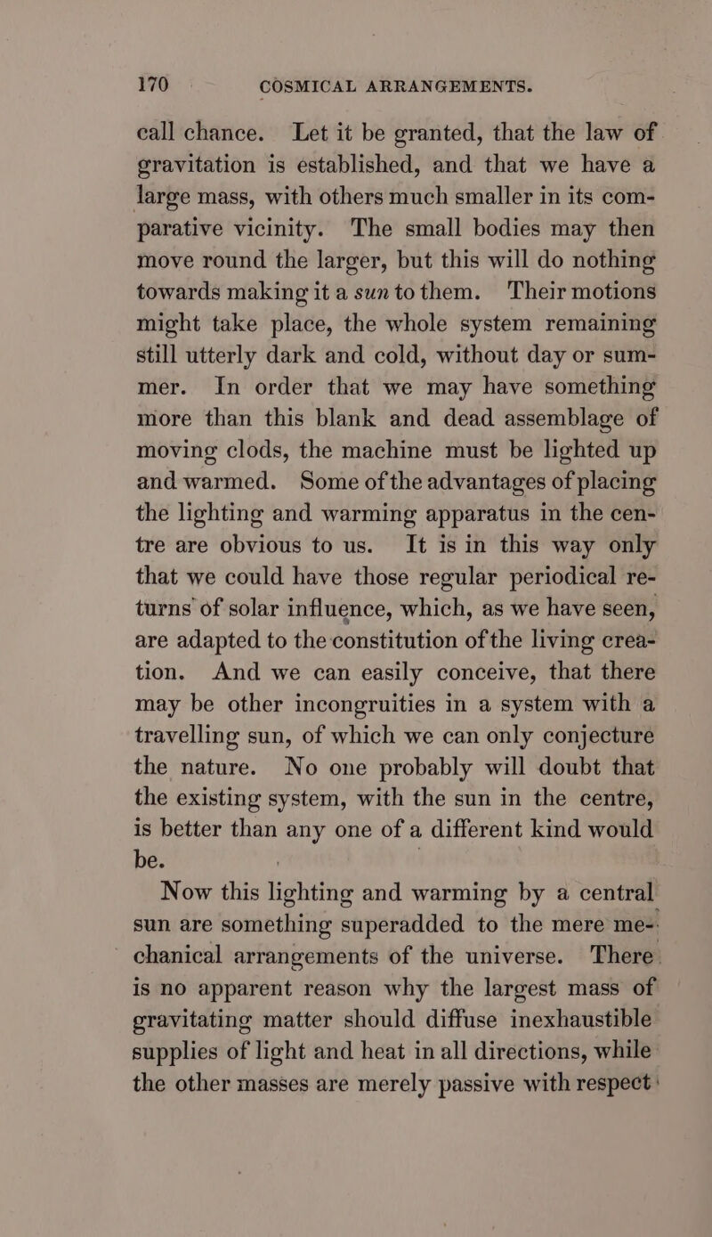 eall chance. Let it be granted, that the law of gravitation is established, and that we have a large mass, with others much smaller in its com- parative vicinity. The small bodies may then move round the larger, but this will do nothing towards making it a suntothem. Their motions might take place, the whole system remaining still utterly dark and cold, without day or sum- mer. In order that we may have something more than this blank and dead assemblage of moving clods, the machine must be lighted up and warmed. Some ofthe advantages of placing the lighting and warming apparatus in the cen- tre are obvious to us. It is in this way only that we could have those regular periodical re- turns of solar influence, which, as we have seen, are adapted to the constitution ofthe living crea- tion. And we can easily conceive, that there may be other incongruities in a system with a travelling sun, of which we can only conjecture the nature. No one probably will doubt that the existing system, with the sun in the centre, is better than any one of a different kind would be. : | Now this lighting and warming by a central sun are something superadded to the mere me-. - chanical arrangements of the universe. There is no apparent reason why the largest mass of gravitating matter should diffuse inexhaustible supplies of light and heat in all directions, while the other masses are merely passive with respect :
