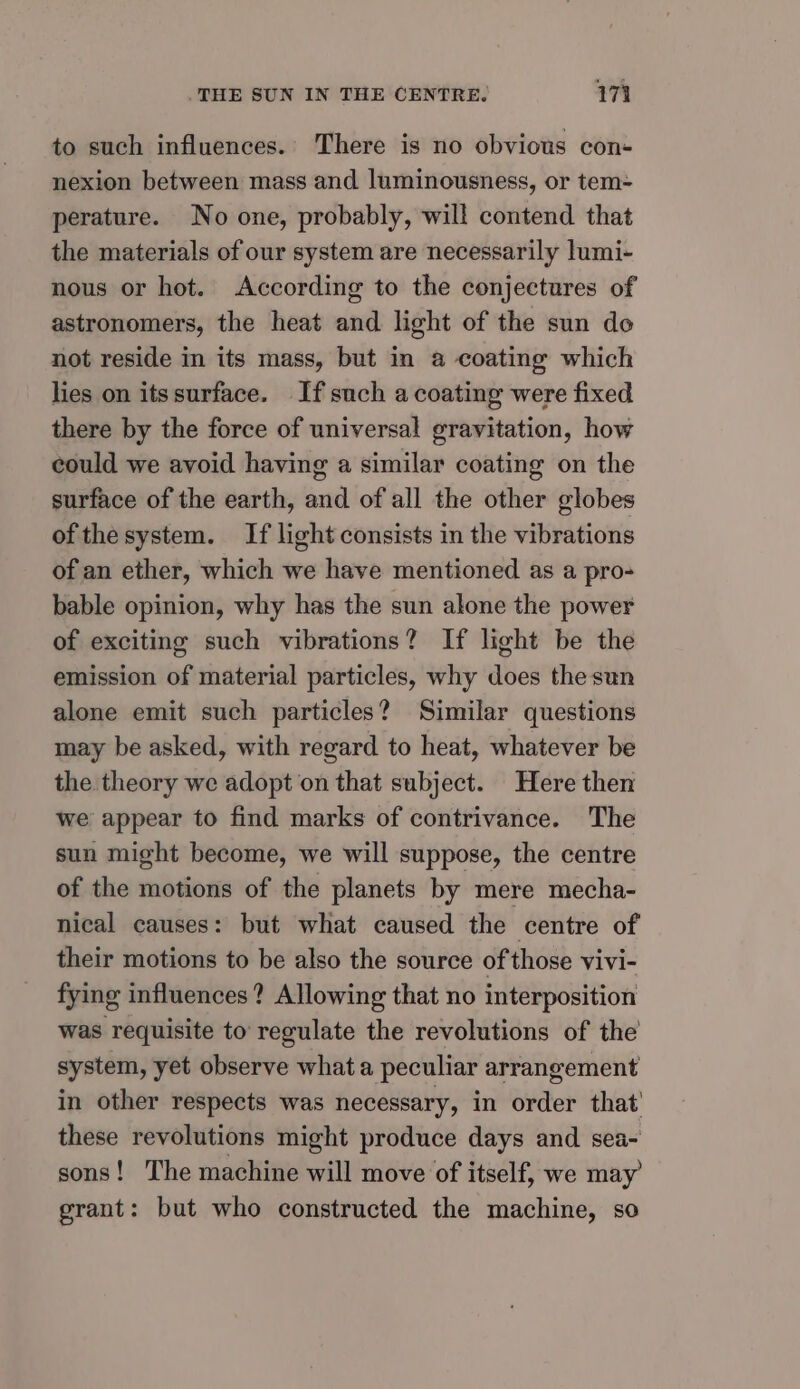 to such influences.. There is no obvious con- nexion between mass and luminousness, or tem= perature. No one, probably, will contend that the materials of our system are necessarily lumi- nous or hot. According to the conjectures of astronomers, the heat and light of the sun do not reside in its mass, but in a coating which lies on itssurface. If such a coating were fixed there by the force of universal gravitation, how could we avoid having a similar coating on the surface of the earth, and of all the other globes of thesystem. If light consists in the vibrations of an ether, which we have mentioned as a pro- bable opinion, why has the sun alone the power of exciting such vibrations? If light be the emission of material particles, why does the sun alone emit such particles? Similar questions may be asked, with regard to heat, whatever be the theory we adopt on that subject. Here then we appear to find marks of contrivance. The sun might become, we will suppose, the centre of the motions of the planets by mere mecha- nical causes: but what caused the centre of their motions to be also the source of those vivi- fying influences? Allowing that no interposition was requisite to regulate the revolutions of the system, yet observe what a peculiar arrangement in other respects was necessary, in order that’ these revolutions might produce days and sea- sons! The machine will move of itself, we may grant: but who constructed the machine, so
