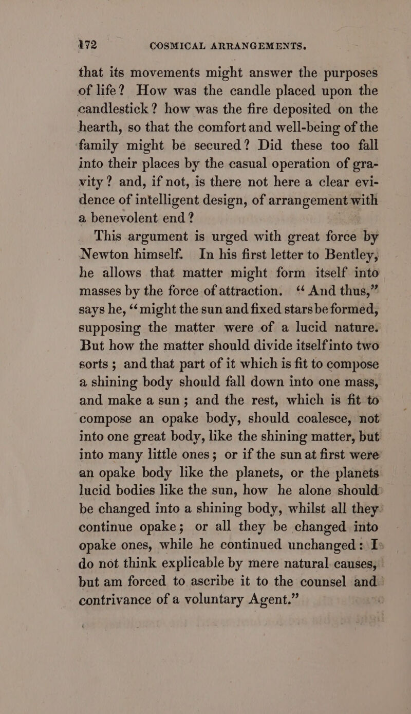 that its movements might answer the purposes of life? How was the candle placed upon the candlestick? how was the fire deposited on the hearth, so that the comfort and well-being of the ‘family might be secured? Did these too fall into their places by the casual operation of gra- vity ? and, if not, is there not here a clear evi- dence of intelligent design, of arrangement i. a benevolent end ? This argument is urged with great force by Newton himself. In his first letter to Bentley, he allows that matter might form itself into masses by the force of attraction. ‘ And thus,” says he, “might the sun and fixed stars be formed, supposing the matter were of a lucid nature. But how the matter should divide itself into two sorts ; and that part of it which is fit to compose a shining body should fall down into one mass, and make a sun; and the rest, which is fit to compose an opake body, should coalesce, not into one great body, like the shining matter, but into many little ones; or if the sun at first were’ an opake body like the planets, or the planets lucid bodies like the sun, how he alone should: be changed into a shining body, whilst all they. continue opake; or all they be changed into opake ones, while he continued unchanged: I do not think explicable by mere natural. causes, but am forced to ascribe it to the counsel and contrivance of a voluntary Agent.”