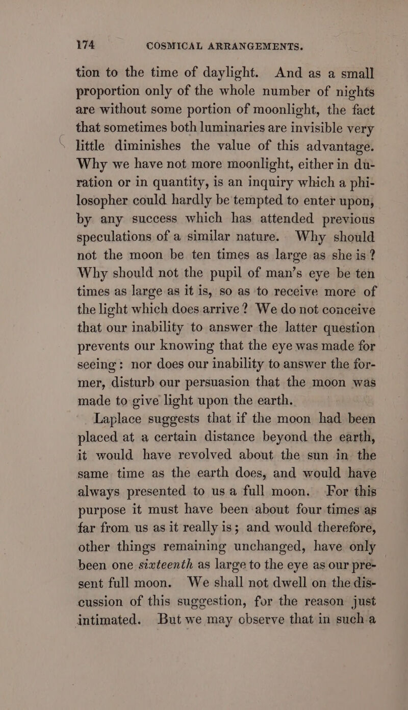 tion to the time of daylight. And as a small proportion only of the whole number of nights are without some portion of moonlight, the fact __ that sometimes both luminaries are invisible very \ little diminishes the value of this advantage. Why we have not more moonlight, either in du- ration or in quantity, is an inquiry which a phi- losopher could hardly be tempted to enter upon, by any success which has attended previous speculations of a similar nature. Why should not the moon be ten times as large as she is ? Why should not the pupil of man’s eye be ten times as large as it is, so as to receive more of the light which does arrive? We do not conceive that our inability to answer the latter question prevents our knowing that the eye was made for seeing: nor does our inability to answer the for- mer, disturb our persuasion that the moon was made to give light upon the earth. Laplace suggests that if the moon had been placed at a certain distance beyond the earth, it would have revolved about the sun in. the same time as the earth does, and would have always presented to usa full moon. For this purpose it must have been about four times as far from us as it really is; and would therefore, other things remaining unchanged, have only been one sixteenth as large to the eye as our pre- sent full moon. We shall not dwell on the dis- cussion of this suggestion, for the reason just intimated. But we may cbserve that in sucha