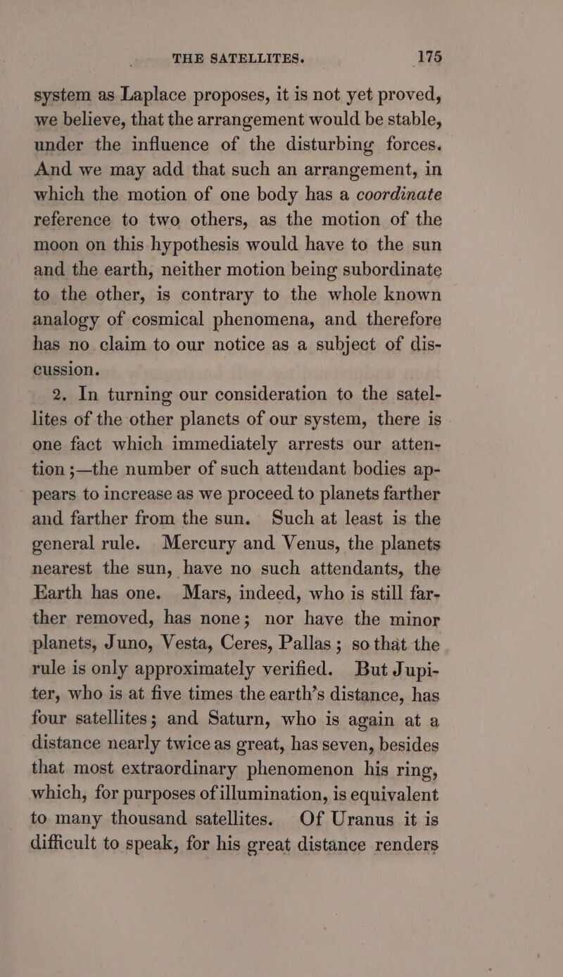 system as Laplace proposes, it is not yet proved, we believe, that the arrangement would be stable, under the influence of the disturbing forces. And we may add that such an arrangement, in which the motion of one body has a coordinate reference to two others, as the motion of the moon on this hypothesis would have to the sun and the earth, neither motion being subordinate to the other, is contrary to the whole known analogy of cosmical phenomena, and therefore has no claim to our notice as a subject of dis- cussion. 2. In turning our consideration to the satel- lites of the other planets of our system, there is - one fact which immediately arrests our atten- tion ;—the number of such attendant bodies ap- pears to increase as we proceed to planets farther and farther from the sun. Such at least is the general rule. Mercury and Venus, the planets nearest the sun, have no such attendants, the Earth has one. Mars, indeed, who is still far- ther removed, has none; nor have the minor planets, Juno, Vesta, Ceres, Pallas ; so that the rule is only approximately verified. But Jupi- ter, who is at five times the earth’s distance, has four satellites; and Saturn, who is again at a distance nearly twice as great, has seven, besides that most extraordinary phenomenon his ring, which, for purposes of illumination, is equivalent to many thousand satellites. Of Uranus it is difficult to speak, for his great distance renders