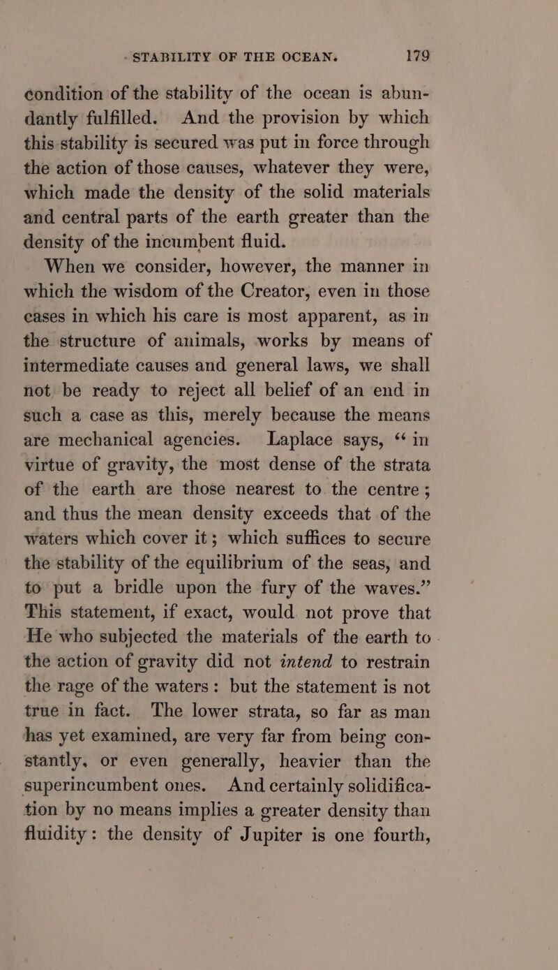 éondition of the stability of the ocean is abun- dantly fulfilled. And the provision by which this stability is secured was put in force through the action of those causes, whatever they were, which made the density of the solid materials and central parts of the earth greater than the density of the incumbent fluid. When we consider, however, the manner in which the wisdom of the Creator, even in those eases in which his care is most apparent, as in the structure of animals, works by means of intermediate causes and general laws, we shall not be ready to reject all belief of an end in such a case as this, merely because the means are mechanical agencies. Laplace says, ‘ in virtue of gravity, the most dense of the strata of the earth are those nearest to the centre ; and thus the mean density exceeds that of the waters which cover it; which suffices to secure the stability of the equilibrium of the seas, and to put a bridle upon the fury of the waves.” This statement, if exact, would not prove that He who subjected the materials of the earth to. the action of gravity did not intend to restrain the rage of the waters: but the statement is not true in fact. The lower strata, so far as man has yet examined, are very far from being con- stantly, or even generally, heavier than the superincumbent ones. And certainly solidifica- tion by no means implies a greater density than fluidity: the density of Jupiter is one fourth,