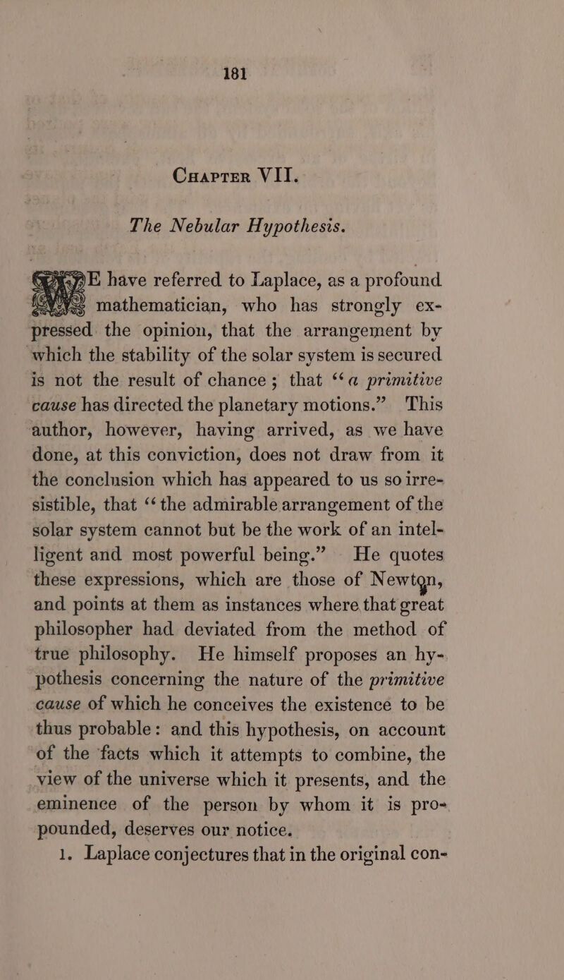 Caapter VII. The Nebular Hypothesis. ie Gp E have referred to Laplace, as a profound yy mathematician, who has strongly ex- pressed the opinion, that the arrangement by which the stability of the solar system is secured. is not the result of chance; that “‘a primitive cause has directed the planetary motions.” This author, however, having arrived, as we have done, at this conviction, does not draw from it the conclusion which has appeared to us so irre- sistible, that ‘‘ the admirable arrangement of the solar system cannot but be the work of an intel- ligent and most powerful being.” He quotes these expressions, which are those of Newtgn, and points at them as instances where that great philosopher had deviated from the method of true philosophy. He himself proposes an hy-. pothesis concerning the nature of the primitive cause of which he conceives the existence to be thus probable: and this hypothesis, on account of the facts which it attempts to combine, the view of the universe which it presents, and the eminence of the person by whom it is pro- pounded, deserves our notice. 1. Laplace conjectures that in the original con-