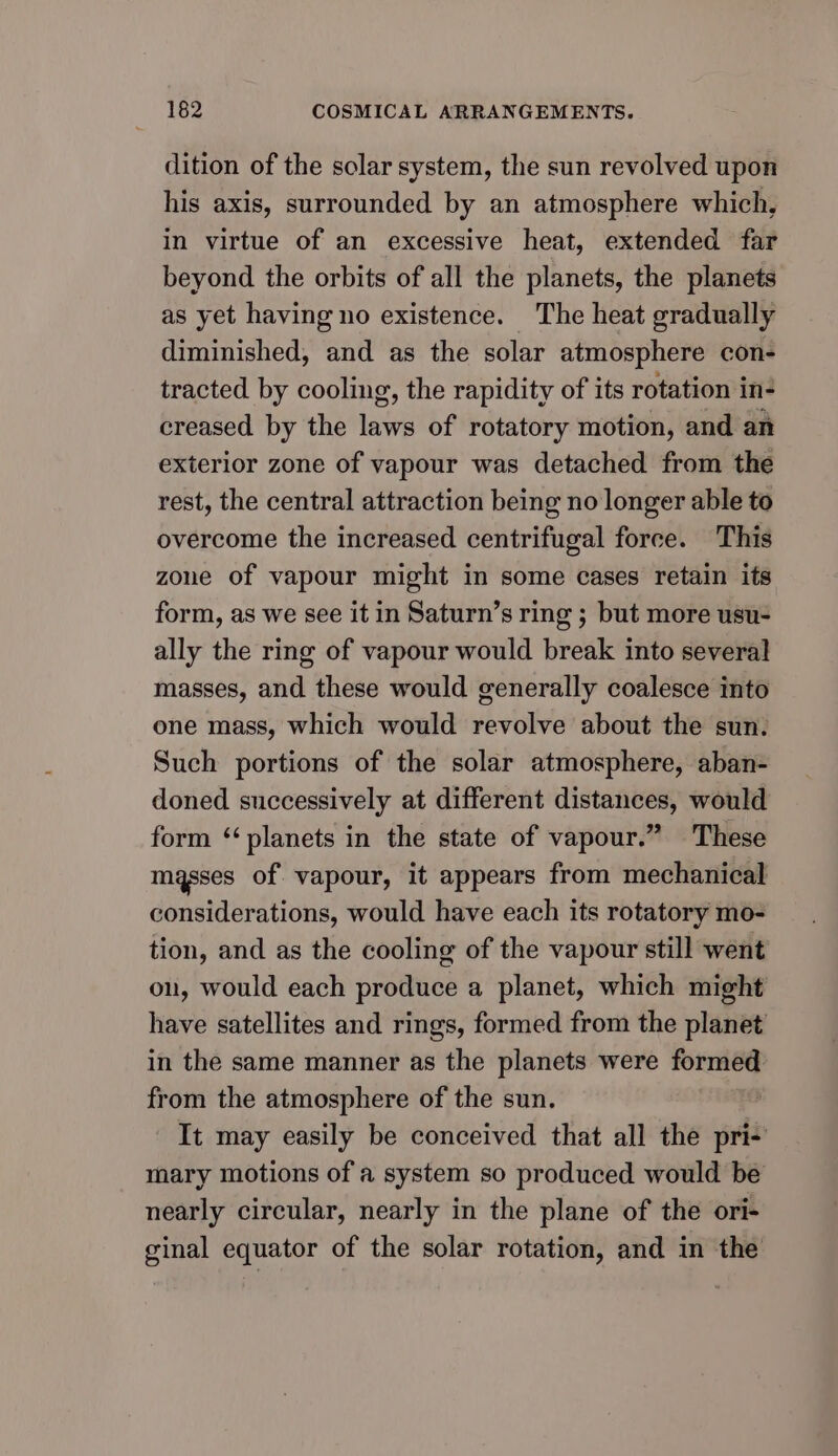 dition of the solar system, the sun revolved upon his axis, surrounded by an atmosphere which, in virtue of an excessive heat, extended far beyond the orbits of all the planets, the planets as yet having no existence. The heat gradually diminished, and as the solar atmosphere con- tracted by cooling, the rapidity of its rotation in- creased by the laws of rotatory motion, and an exterior zone of vapour was detached from the rest, the central attraction being no longer able to overcome the increased centrifugal force. This zone of vapour might in some cases retain its form, as we see it in Saturn’s ring ; but more usu- ally the ring of vapour would break into several masses, and these would generally coalesce into one mass, which would revolve about the sun. Such portions of the solar atmosphere, aban- doned successively at different distances, would form ‘planets in the state of vapour.” These masses of. vapour, it appears from mechanical considerations, would have each its rotatory mo- tion, and as the cooling of the vapour still went on, would each produce a planet, which might have satellites and rings, formed from the planet in the same manner as the planets were formed from the atmosphere of the sun. It may easily be conceived that all the pri- mary motions of a system so produced would be nearly circular, nearly in the plane of the ori- ginal equator of the solar rotation, and in the