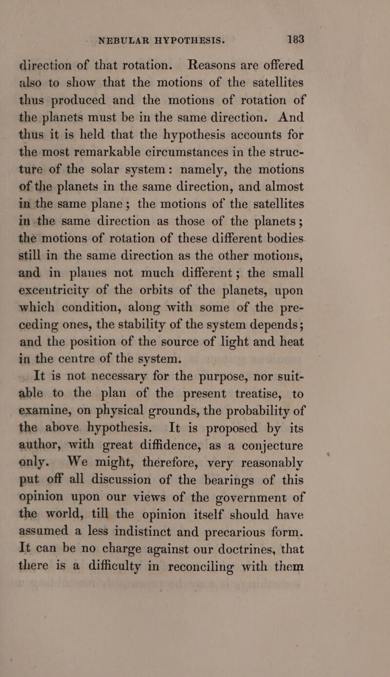 direction of that rotation. Reasons are offered also to show that the motions of the satellites thus produced and the motions of rotation of the planets must be in the same direction. And thus it is held that the hypothesis accounts for the most remarkable circumstances in the struc- ture of the solar system: namely, the motions of the planets in the same direction, and almost in the same plane; the motions of the satellites in the same direction as those of the planets ; the motions of rotation of these different bodies. still in the same direction as the other motions, and in planes not much different; the small exceutricity of the orbits of the planets, upon which condition, along with some of the pre- ceding ones, the stability of the system depends; and the position of the source of light and heat in the centre of the system. It is not necessary for the purpose, nor suit- able to the plan of the present treatise, to examine, on physical grounds, the probability of the above hypothesis. It is proposed by its author, with great diffidence, as a conjecture only. We might, therefore, very reasonably put off all discussion of the bearings of this opinion upon our views of the government of the world, till the opinion itself should have assumed a less indistinct and precarious form. It can be no charge against our doctrines, that there is a difficulty in reconciling with them