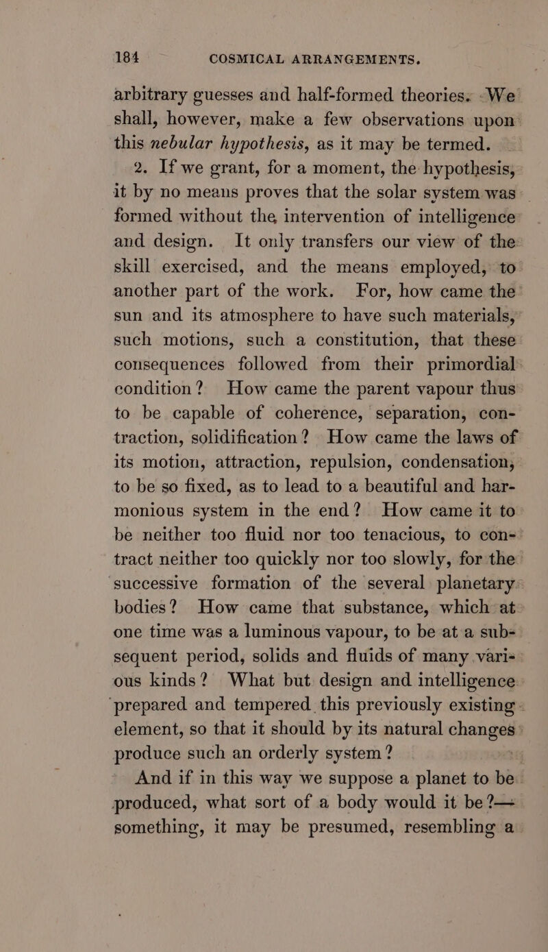 arbitrary guesses and half-formed theories. _We shall, however, make a few observations upon: this nebular hypothesis, as it may be termed. 2. If we grant, for a moment, the hypothesis, it by no means proves that the solar system was _ formed without the intervention of intelligence and design. It only transfers our view of the: skill exercised, and the means employed, to another part of the work. For, how came the’ sun and its atmosphere to have such materials, such motions, such a constitution, that these consequences followed from their primordial condition? How came the parent vapour thus to be capable of coherence, separation, con- traction, solidification? How came the laws of its motion, attraction, repulsion, condensation, to be so fixed, as to lead to a beautiful and har- monious system in the end? How came it to be neither too fluid nor too tenacious, to con- tract neither too quickly nor too slowly, for the successive formation of the several planetary. bodies? How came that substance, which at one time was a luminous vapour, to be at a sub= sequent period, solids and fluids of many vari= ous kinds? What but design and intelligence. ‘prepared and tempered. this previously existing element, so that it should by its natural changes» produce such an orderly system ? + And if in this way we suppose a planet to be produced, what sort of a body would it be ?— something, it may be presumed, resembling a