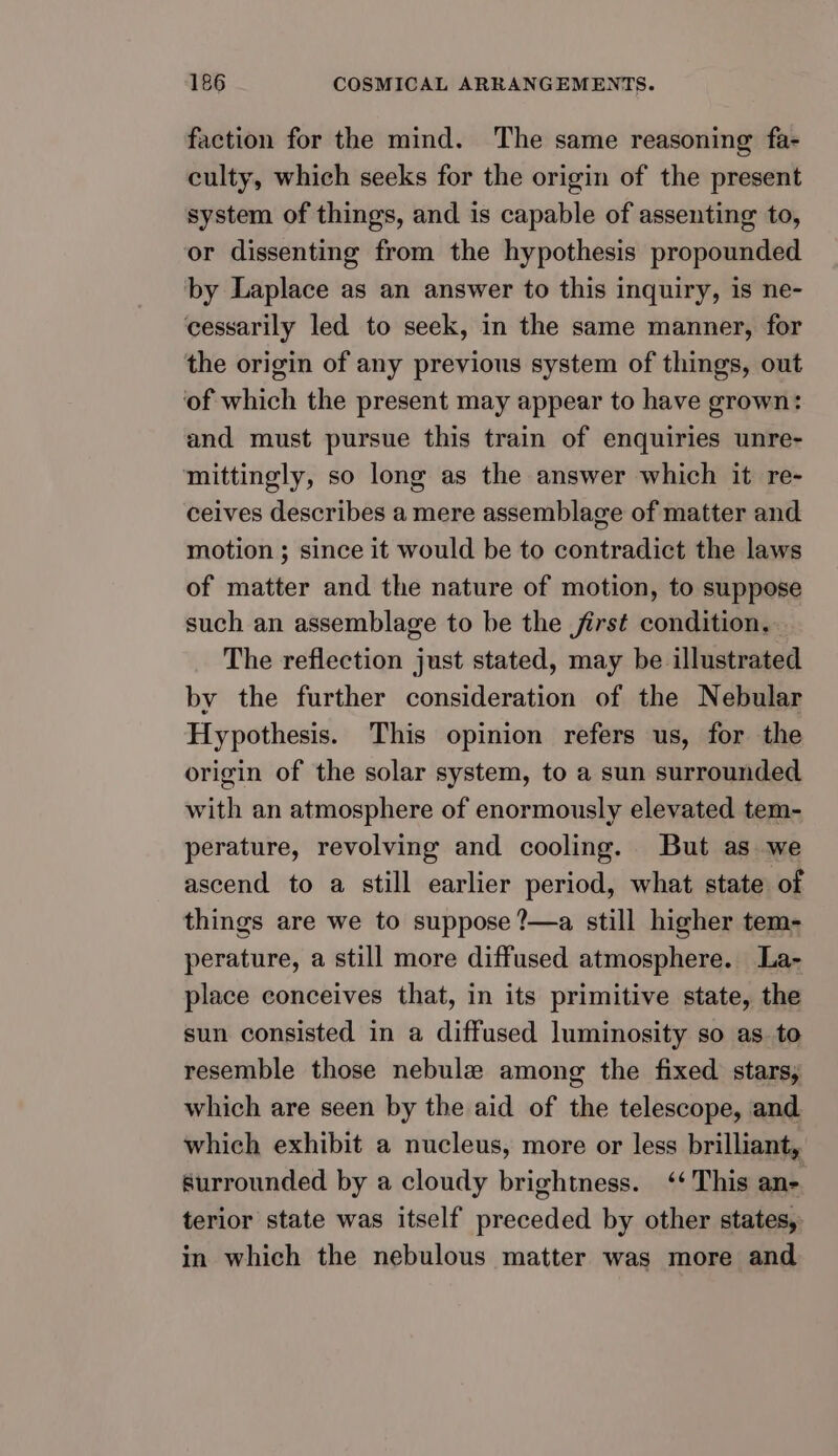 faction for the mind. The same reasoning fa- culty, which seeks for the origin of the present system of things, and is capable of assenting to, or dissenting from the hypothesis propounded by Laplace as an answer to this inquiry, is ne- cessarily led to seek, in the same manner, for the origin of any previous system of things, out of which the present may appear to have grown: and must pursue this train of enquiries unre- mittingly, so long as the answer which it re- ceives describes a mere assemblage of matter and motion 3 since it would be to contradict the laws of matter and the nature of motion, to suppose such an assemblage to be the first condition. The reflection just stated, may be illustrated by the further consideration of the Nebular Hypothesis. This opinion refers us, for the origin of the solar system, to a sun surrounded with an atmosphere of enormously elevated tem- perature, revolving and cooling. But as we ascend to a still earlier period, what state of things are we to suppose ?—a still higher tem- perature, a still more diffused atmosphere. La- place conceives that, in its primitive state, the sun consisted in a diffused luminosity so as. to resemble those nebule among the fixed stars, which are seen by the aid of the telescope, and which exhibit a nucleus, more or less brilliant, surrounded by a cloudy brightness. ‘‘ This ane terior state was itself preceded by other states, in which the nebulous matter was more and