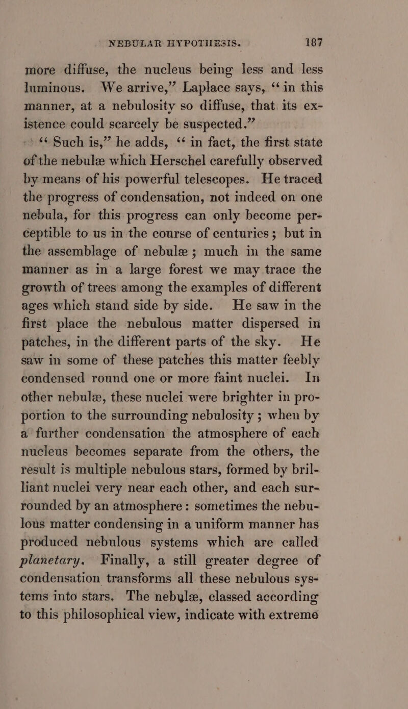 more diffuse, the nucleus being less and less luminous. We arrive,” Laplace says, ‘in this manner, at a nebulosity so diffuse, that its ex- istence could scarcely be suspected.” » “¢ Such is,” he adds, ‘ in fact, the first state of the nebule which Herschel carefully observed by means of his powerful telescopes. He traced the progress of condensation, not indeed on one nebula, for this progress can only become per- ceptible to us in the course of centuries; but in the assemblage of nebule ; much in the same manner as in a large forest we may trace the growth of trees among the examples of different ages which stand side by side. He saw in the first place the nebulous matter dispersed in patches, in the different parts of the sky. He saw in some of these patches this matter feebly condensed round one or more faint nuclei. In other nebule, these nuclei were brighter in pro- portion to the surrounding nebulosity ; when by a further condensation the atmosphere of each nucleus becomes separate from the others, the result is multiple nebulous stars, formed by bril- liant nuclei very near each other, and each sur- rounded by an atmosphere: sometimes the nebu- lous matter condensing in a uniform manner has produced nebulous systems which are called planetary. Finally, a still greater degree of condensation transforms all these nebulous sys- tems into stars. The nebyle, classed according to this philosophical view, indicate with extreme