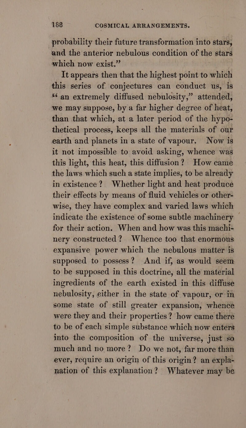 probability their future transformation into stars, and the anterior nebulous condition of the stars which now exist.” It appears then that the highest point to which this series of conjectures can conduct us, is *¢ an extremely diffused nebulosity,” attended, we may suppose, by a far higher degree of heat, than that which, at a later period of the hypo- thetical process, keeps all the materials of our earth and planets in a state of vapour. Now is it not impossible to avoid asking, whence was this light, this heat, this diffusion? How came the laws which such a state implies, to be already in existence? Whether light and heat produce their effects by means of fluid vehicles or other- wise, they have complex and varied laws which indicate the existence of some subtle machinery © for their action. When and how was this machi- nery constructed ? Whence too that enormous expansive power which the nebulous matter is supposed to possess? And if, as would seem to be supposed in this doctrine, all the material ingredients of the earth existed in this diffuse nebulosity, either in the state of vapour, or in some state of still greater expansion, whence were they and their properties? how came there to be of each simple substance which now enters into the composition of the universe, just so much and no more? Do we not, far more than ever, require an origin of this origin? an expla- nation of this explanation? Whatever may be