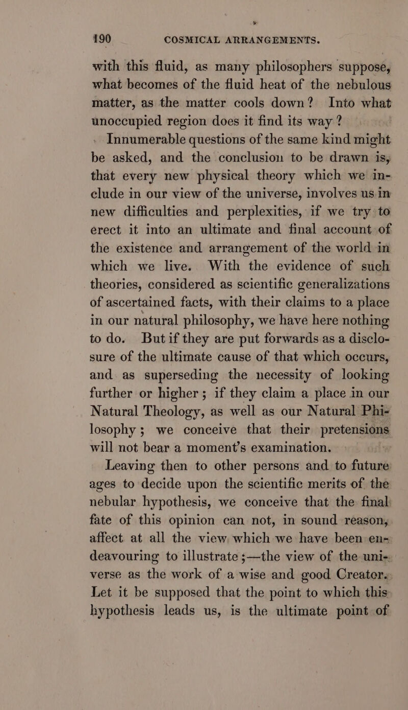 » 190 COSMICAL ARRANGEMENTS. with this fluid, as many philosophers suppose, what becomes of the fluid heat of the nebulous matter, as the matter cools down? Into what unoccupied region does it find its way ? Innumerable questions of the same kind might be asked, and the conclusion to be drawn is, that every new physical theory which we in- clude in our view of the universe, involves us in new difficulties and perplexities, if we try to erect it into an ultimate and final account of the existence and arrangement of the world in which we live. With the evidence of such theories, considered as scientific generalizations of ascertained facts, with their claims to a place in our natural philosophy, we have here nothing todo. Butif they are put forwards as a disclo- sure of the ultimate cause of that which occurs, and as superseding the necessity of looking further or higher; if they claim a place in our Natural Theology, as well as our Natural Phi- losophy ; we conceive that their pretensions will not bear a moment’s examination. ‘ Leaving then to other persons and to future ages to decide upon the scientific merits of the nebular hypothesis, we conceive that the final fate of this opinion can not, in sound reason, affect. at all the view which we have been en- deavouring to illustrate ;—the view of the uni verse as the work of a wise and good Creater. Let it be supposed that the point to which this hypothesis leads us, is the ultimate point of