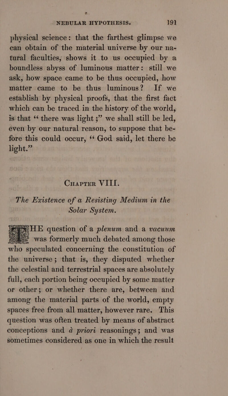 5 NEBULAR HYPOTHESIS. 19] physical science: that the farthest glimpse we can obtain of the material universe by our na- tural faculties, shows it to us occupied by a boundless abyss of luminous matter: still we ask, how space came to be thus occupied, how matter came to be thus luminous? If we establish by physical proofs, that the first fact which can be traced in the history of the world, is that ‘‘ there was light ;” we shall still be led, even by our natural reason, to suppose that be- fore this could occur, ‘* God said, let there be light.” Cuaptrr VIII. The Existence of a Resisting Medium in the Solar System. aa ee CHE question of a plenum and a vacuum ae was formerly much debated among those who speculated concerning the constitution of the universe; that is, they disputed whether the celestial and terrestrial spaces are absolutely full, each portion being occupied by some matter or other; or whether there are, between and among the material parts of the world, empty spaces free from all matter, however rare. This question was often treated by means of abstract conceptions and @ priori reasonings; and was sometimes considered as one in which the result