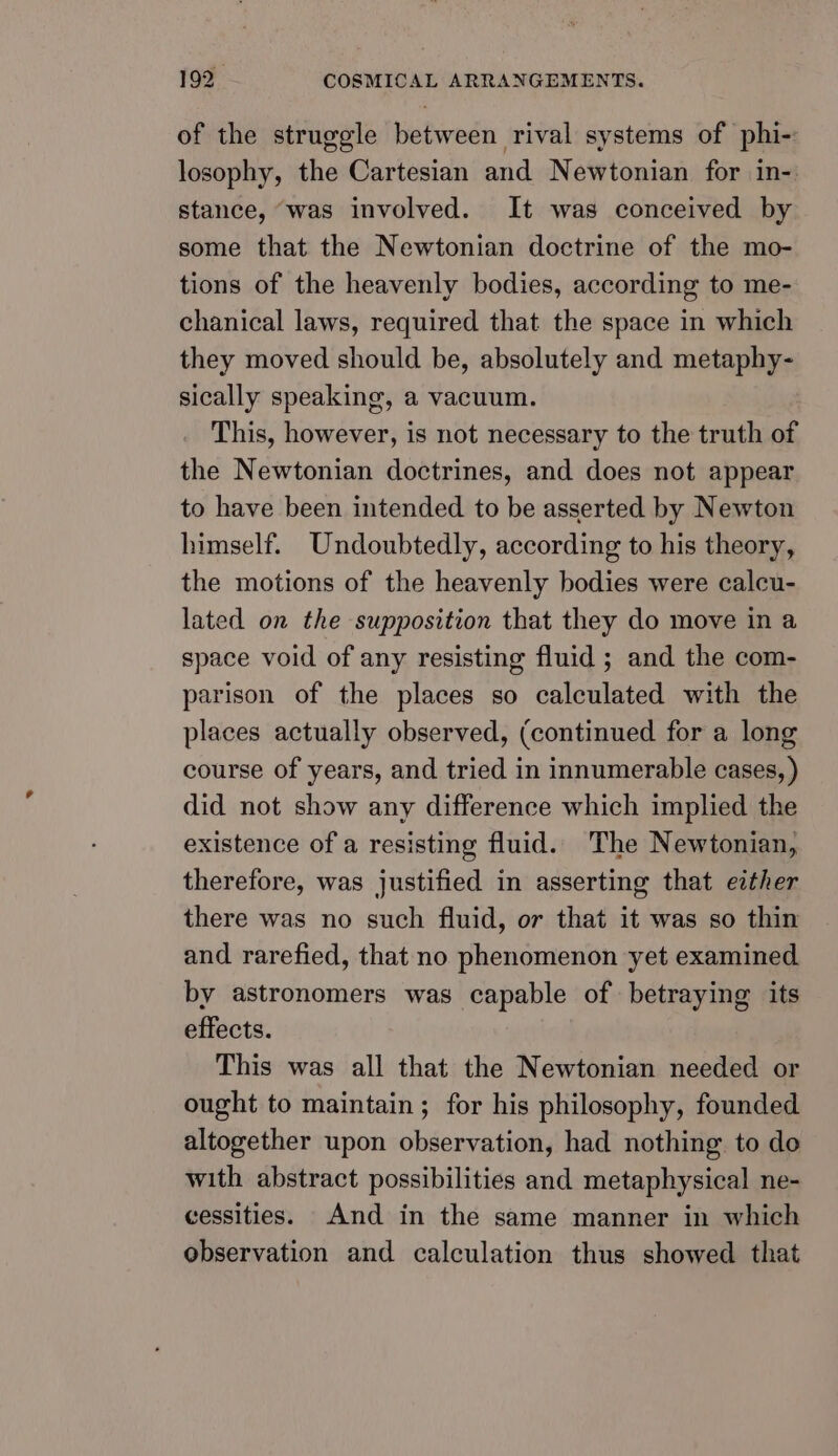 of the struggle between rival systems of phi- losophy, the Cartesian and Newtonian for in-. stance, ‘was involved. It was conceived by some that the Newtonian doctrine of the mo- tions of the heavenly bodies, according to me- chanical laws, required that the space in which they moved should be, absolutely and metaphy- sically speaking, a vacuum. This, however, is not necessary to the truth of the Newtonian doctrines, and does not appear to have been intended to be asserted by Newton himself. Undoubtedly, according to his theory, the motions of the heavenly bodies were calcu- lated on the supposition that they do move in a space void of any resisting fluid ; and the com- parison of the places so calculated with the places actually observed, (continued for a long course of years, and tried in innumerable cases, ) did not show any difference which implied the existence of a resisting fluid. The Newtonian, therefore, was justified in asserting that either there was no such fluid, or that it was so thin and rarefied, that no phenomenon yet examined. by astronomers was capable of betraying its effects. This was all that the Newtonian needed or ought to maintain; for his philosophy, founded altogether upon observation, had nothing to do with abstract possibilities and metaphysical ne- cessities. And in the same manner in which observation and calculation thus showed that