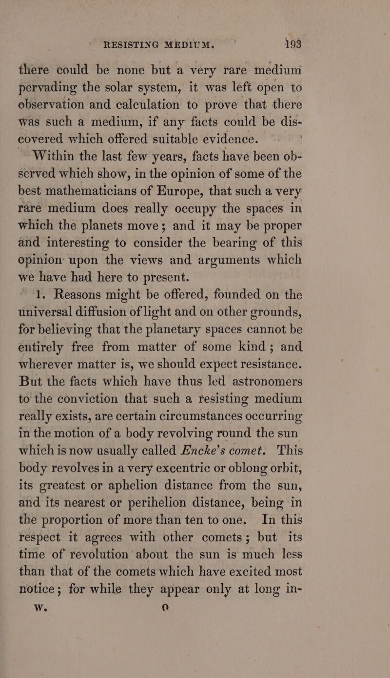 there could be none but a very rare medium pervading the solar system, it was left open to observation and calculation to prove that there was such a medium, if any facts could be dis- eovered which offered suitable evidence. | - Within the last few years, facts have been ob- served which show, in the opinion of some of the best mathematicians of Europe, that such a very rare medium does really occupy the spaces in which the planets move; and it may be proper and interesting to consider the bearing of this opinion upon the views and arguments which we have had here to present. 1, Reasons might be offered, founded on the universal diffusion of light and on other grounds, for believing that the planetary spaces cannot be entirely free from matter of some kind; and wherever matter is, we should expect resistance. But the facts which have thus led astronomers to the conviction that such a resisting medium really exists, are certain circumstances occurring in the motion of a body revolving round the sun which is now usually called Encke’s comet. This body revolves in a very excentric or oblong orbit, its greatest or aphelion distance from the sun, and its nearest or perihelion distance, being in the proportion of more than ten to one. In this respect it agrees with other comets; but its time of revolution about the sun is much less than that of the comets which have excited most notice; for while they appear only at long in- Ww. iu