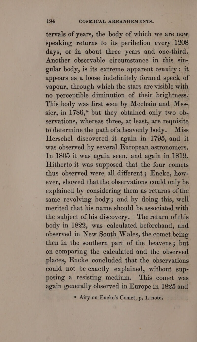 tervals of years, the body of which we are now speaking returns to its perihelion every 1208 days, or in about three years and one-third. Another observable circumstance in this sin- gular body, is its extreme apparent tenuity: it appears as a loose indefinitely formed speck of vapour, through which the stars are visible with no perceptible diminution of their brightness. This body was first seen by Mechain and Mes- sier, in 1786,* but they obtained only two ob- servations, whereas three, at least, are requisite to determine the path ofa heavenly body. Miss Herschel discovered it again in 1795, and it was observed by several European astronomers. In 1805 it was again seen, and again in 1819. Hitherto it was supposed that the four comets thus observed were all different; Encke, how- ever, showed that the observations could only be explained by considering them as returns of the same revolving body; and by doing this, well merited that his name should be associated with the subject of his discovery. The return of this body in 1822, was calculated beforehand, and observed in New South Wales, the comet being then in the southern part of the heavens; but on comparing the calculated and the observed places, Encke concluded that the observations could not be exactly explained, without sup- posing a resisting medium. This comet was again generally observed in Europe in 1825 and * Airy on Encke’s Comet, p. 1. note,