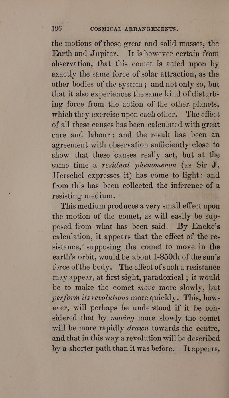 the motions of those great and solid masses, the Earth and Jupiter. It is however certain from observation, that this comet is acted upon by exactly the same force of solar attraction, as the other bodies of the system; and not only so, but that it also experiences the same kind of disturb- ing force from the action of the other. planets, which they exercise upon each other. The effect of all these causes has been calculated with great care and labour; and the result has been an agreement with observation sufficiently close to show that these causes really act, but at the same time a residual phenomenon (as Sir J. Herschel expresses it) has come to light: and from this has been collected the inference of a resisting medium. This medium produces a very small effect upon the motion of the comet, as will easily be sup- posed from what has been said. By Encke’s calculation, it appears that the effect of the re- sistance,’ supposing the comet to move in the earth’s orbit, would be about 1-850th of the sun’s force ofthe body. The effect of such a resistance may appear, at first sight, paradoxical ; it would be to make the comet move more slowly, but perform its revolutions more quickly. This, how- ever, will perhaps be understood if it be con- sidered that by moving more slowly the comet will be more rapidly drawn towards the centre, and that in this way a revolution will be described by a shorter path than it was before. It appears,