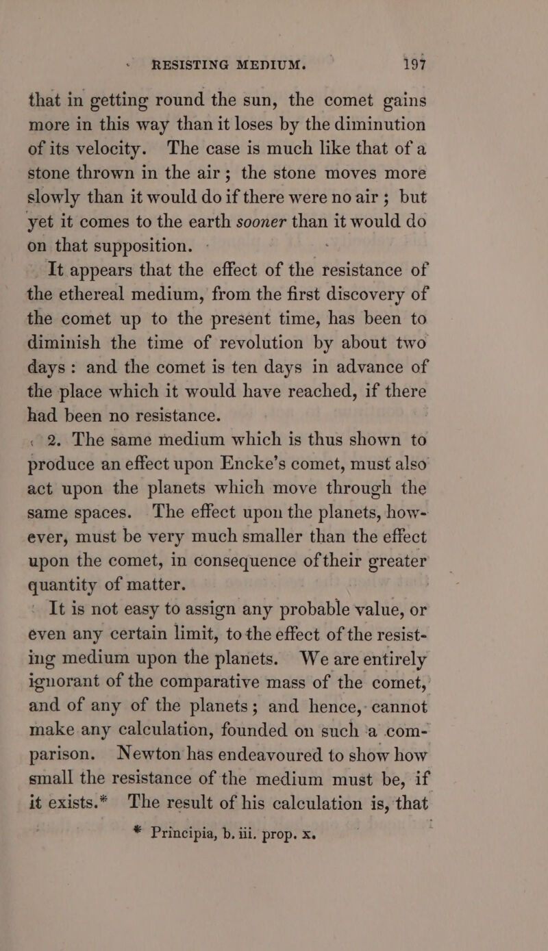 that in getting round the sun, the comet gains more in this way than it loses by the diminution of its velocity. The case is much like that of a stone thrown in the air; the stone moves more slowly than it would do if there were no air; but yet it comes to the earth sooner than it would do on that supposition. It appears that the effect of the resistance of the ethereal medium, from the first discovery of the comet up to the present time, has been to diminish the time of revolution by about two days: and the comet is ten days in advance of the place which it would have reached, if there had been no resistance. . 2. The same medium which is thus shown to produce an effect upon Encke’s comet, must also act upon the planets which move through the same spaces. The effect upon the planets, how- ever, must be very much smaller than the effect upon the comet, in consequence of their greater quantity of matter. It is not easy to assign any probable value, or even any certain limit, to the effect of the resist- ing medium upon the planets. We are entirely ignorant of the comparative mass of the comet, and of any of the planets; and hence,- cannot make any calculation, founded on such ‘a com- parison. Newton has endeavoured to show how small the resistance of the medium must be, if it exists.* The result of his calculation is, that * Principia, b. iii. prop. x.